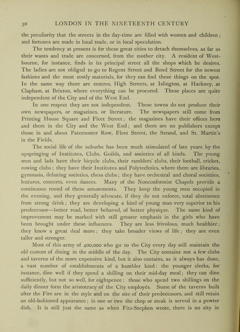 the peculiarity that the streets in the day-time are filled with women and children ; and fortunes are made in local trade, or in local speculation. The tendency at present is for these great cities to detach themselves, as far as their wants and trade are concerned, from the mother city. A resident of West- bourne, for instance, finds in its principal street all the shops which he desires. The ladies are not obliged to go to Regent Street and Bond Street for the newest fashions and the most costly materials, for they can find these things on the spot. In the same way there are centres. High Streets, at Islington, at Hackney, at Clapham, at Brixton, where everything can be procured. These places are quite independent of the City and of the West End. In one respect they are not independent. These towns do not produce their own newspapers, or magazines, or literature. The newspapers still come from Printing House Square and Fleet Street; the magazines have their offices here and there in the City and the West End ; and there are no publishers except those in and about Paternoster Row, Fleet Street, the Strand, and St. Martin’s in the Fields. The social life of the suburbs has been much stimulated of late years by the upspringing of Institutes, Clubs, Guilds, and societies of all kinds. The young men and lads have their bicycle clubs, their ramblers’ clubs, their football, cricket, rowing clubs; they have their Institutes and Polytechnics, where there are libraries, gymnasia, debating societies, chess clubs ; they have orchestral and choral societies, lectures, concerts, even dances. Many of the Nonconformist Chapels provide a continuous round of these amusements. They keep the young men occupied in the evening, and they generally advocate, if they do not enforce, total abstinence from strong drink; they are developing a kind of young man very superior to his predecessor—better read, better behaved, of better physique. The same kind of improvement may be marked with still greater emphasis in the girls who have been brought under these influences. They are less frivolous, much healthier; they know a great deal more; they take broader views of life ; they are even taller and stronger. Most of this army of 400,000 who go to the City every day still maintain the old custom of dining in the middle of the day. The City contains not a few clubs and taverns of the more expensive kind, but it also contains, as it always has done, a vast number of establishments of a humbler kind: the younger clerks, for instance, dine well if they spend a shilling on their mid-day meal; they can dine sufficiently, but not so well, for eightpence : those who spend two shillings on the daily dinner form the aristocracy of the City employes. Some of the taverns built after the Fire are in the style and on the site of their predecessors, and still retain an old-fashioned appearance; in one or two the chop or steak is served in a pewter dish. It is still just the same as when Fitz-Stephen wrote, there is no city in