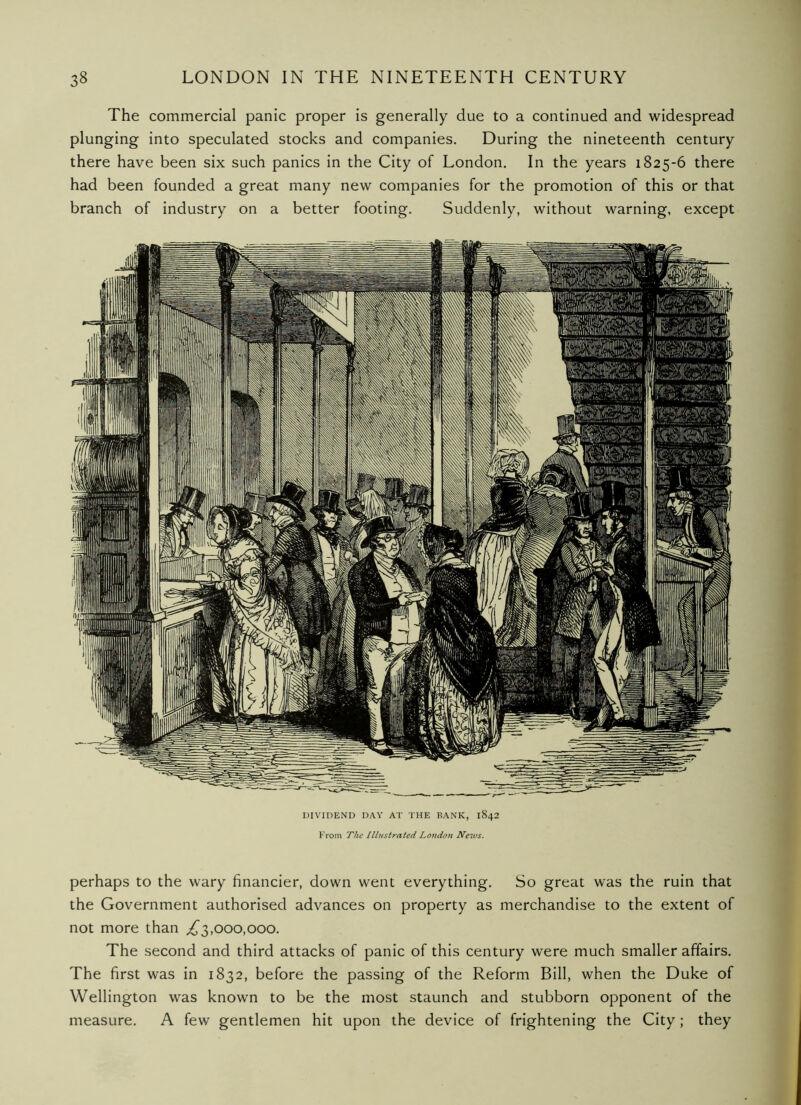 The commercial panic proper is generally due to a continued and widespread plunging into speculated stocks and companies. During the nineteenth century there have been six such panics in the City of London. In the years 1825-6 there had been founded a great many new companies for the promotion of this or that branch of industry on a better footing. Suddenly, without warning, except DIVIDEND DAY AT THE RANK, 1842 From The Illustrated Lotidon Nezvs. perhaps to the wary financier, down went everything. So great was the ruin that the Government authorised advances on property as merchandise to the extent of not more than ^3,000,000. The second and third attacks of panic of this century were much smaller affairs. The first was in 1832, before the passing of the Reform Bill, when the Duke of Wellington was known to be the most staunch and stubborn opponent of the measure. A few gentlemen hit upon the device of frightening the City; they