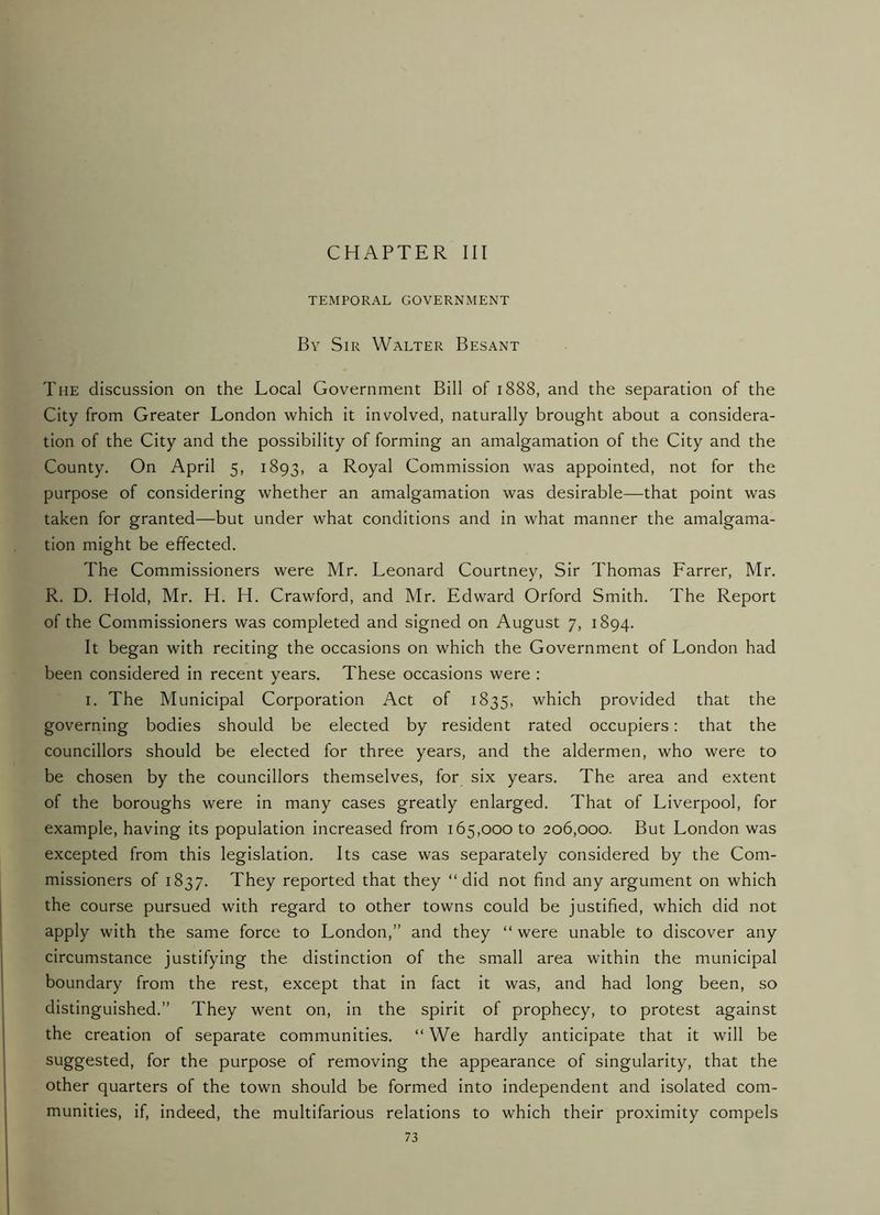CHAPTER III TEMPORAL GOVERNMENT By Sir Walter Besant The discussion on the Local Government Bill of 1888, and the separation of the City from Greater London which it involved, naturally brought about a considera- tion of the City and the possibility of forming an amalgamation of the City and the County. On April 5, 1893, a Royal Commission was appointed, not for the purpose of considering whether an amalgamation was desirable—that point was taken for granted—but under what conditions and in what manner the amalgama- tion might be effected. The Commissioners were Mr. Leonard Courtney, Sir Thomas Farrer, Mr. R. D. Hold, Mr. H. H. Crawford, and Mr. Edward Orford Smith. The Report of the Commissioners was completed and signed on August 7, 1894. It began with reciting the occasions on which the Government of London had been considered in recent years. These occasions were : I. The Municipal Corporation Act of 1835, which provided that the governing bodies should be elected by resident rated occupiers: that the councillors should be elected for three years, and the aldermen, who were to be chosen by the councillors themselves, for six years. The area and extent of the boroughs were in many cases greatly enlarged. That of Liverpool, for example, having its population increased from 165,000 to 206,000. But London was excepted from this legislation. Its case was separately considered by the Com- missioners of 1837. They reported that they “did not find any argument on which the course pursued with regard to other towns could be justified, which did not apply with the same force to London,” and they “were unable to discover any circumstance justifying the distinction of the small area within the municipal boundary from the rest, except that in fact it was, and had long been, so distinguished.” They went on, in the spirit of prophecy, to protest against the creation of separate communities. “ We hardly anticipate that it will be suggested, for the purpose of removing the appearance of singularity, that the other quarters of the town should be formed into independent and isolated com- munities, if, indeed, the multifarious relations to which their proximity compels