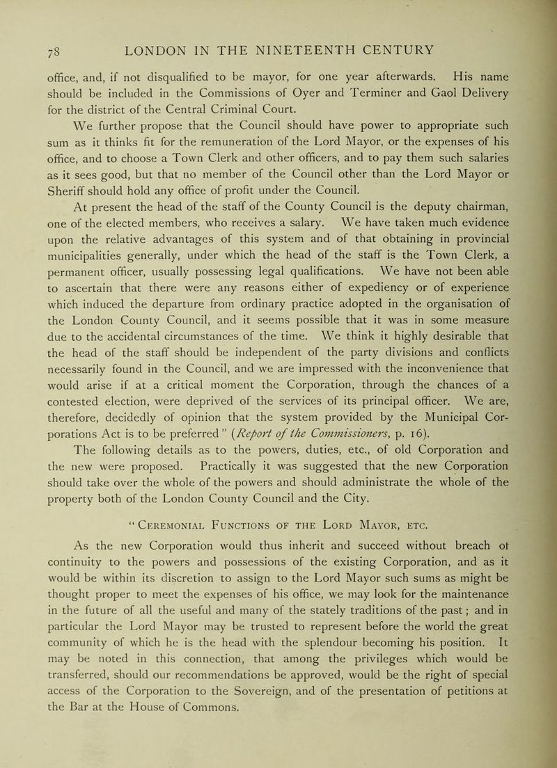 office, and, if not disqualified to be mayor, for one year afterwards. His name should be included in the Commissions of Oyer and Terminer and Gaol Delivery for the district of the Central Criminal Court. We further propose that the Council should have power to appropriate such sum as it thinks fit for the remuneration of the Lord Mayor, or the expenses of his office, and to choose a Town Clerk and other officers, and to pay them such salaries as it sees good, but that no member of the Council other than the Lord Mayor or Sheriff should hold any office of profit under the Council. At present the head of the staff of the County Council is the deputy chairman, one of the elected members, who receives a salary. We have taken much evidence upon the relative advantages of this system and of that obtaining in provincial municipalities generally, under which the head of the staff is the Town Clerk, a permanent officer, usually possessing legal qualifications. We have not been able to ascertain that there were any reasons either of expediency or of experience which induced the departure from ordinary practice adopted in the organisation of the London County Council, and it seems possible that it was in some measure due to the accidental circumstances of the time. We think it highly desirable that the head of the staff should be independent of the party divisions and conflicts necessarily found in the Council, and we are impressed with the inconvenience that would arise if at a critical moment the Corporation, through the chances of a contested election, were deprived of the services of its principal officer. We are, therefore, decidedly of opinion that the system provided by the Municipal Cor- porations Act is to be preferred” {^Report of the Commissioners, p. i6). The following details as to the powers, duties, etc., of old Corporation and the new were proposed. Practically it was suggested that the new Corporation should take over the whole of the powers and should administrate the whole of the property both of the London County Council and the City. “ Ceremonial Eunctions of the Lord Mayor, etc. As the new Corporation would thus inherit and succeed without breach ot continuity to the powers and possessions of the existing Corporation, and as it would be within its discretion to assign to the Lord Mayor such sums as might be thought proper to meet the expenses of his office, we may look for the maintenance in the future of all the useful and many of the stately traditions of the past; and in particular the Lord Mayor may be trusted to represent before the world the great community of which he is the head with the splendour becoming his position. It may be noted in this connection, that among the privileges which would be transferred, should our recommendations be approved, would be the right of special access of the Corporation to the Sovereign, and of the presentation of petitions at the Bar at the House of Commons.