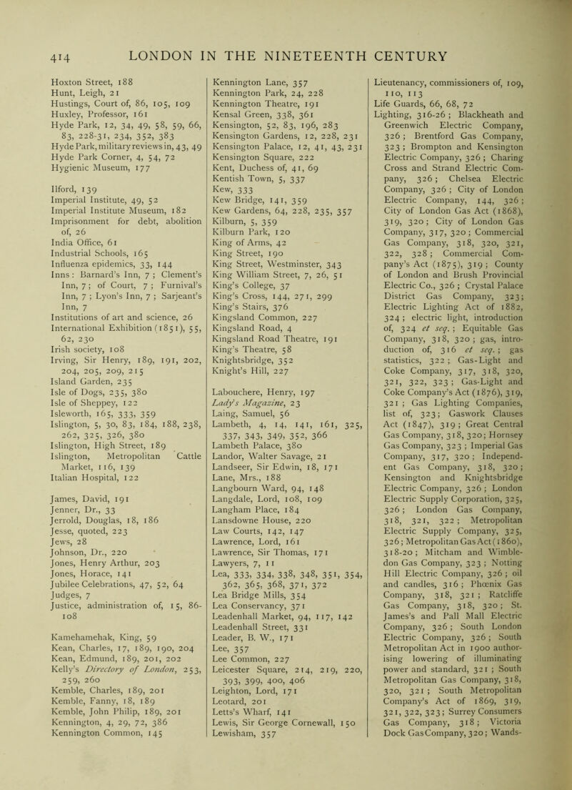 4H Hoxton Street, i88 Hunt, Leigh, 21 Hustings, Court of, 86, 105, 109 Huxley, Professor, 161 Hyde Park, 12, 34, 49, 58, 59, 66, 83, 228-31, 234, 352, 383 Hyde Park, military reviews in, 43, 49 Hyde Park Corner, 4, 54, 72 Hygienic Museum, 177 Ilford, 139 Imperial Institute, 49, 52 Imperial Institute Museum, 182 Imprisonment for debt, abolition of, 26 India Office, 61 Industrial Schools, 165 Influenza epidemics, 33, 144 Inns ; Barnard’s Inn, 7 ; Clement’s Inn, 7; of Court, 7; Furnival’s Inn, 7 ; Lyon’s Inn, 7 ; Sarjeant’s Inn, 7 Institutions of art and science, 26 International Exhibition (185 i), 55, 62, 230 Irish society, 108 Irving, Sir Henry, 189, 191, 202, 204, 205, 209, 215 Island Garden, 235 Isle of Dogs, 235, 380 Isle of Sheppey, 122 Isleworth, 165, 333, 359 Islington, 5, 30, 83, 184, 188, 238, 262, 325, 326, 380 Islington, High Street, 189 Islington, Metropolitan Cattle Market, 116, 139 Italian Hospital, 122 James, David, 191 Jenner, Dr., 33 Jerrold, Douglas, 18, 186 Jesse, quoted, 223 Jews, 28 Johnson, Dr., 220 Jones, Henry Arthur, 203 Jones, Horace, 141 Jubilee Celebrations, 47, 52, 64 Judges, 7 Justice, administration of, 15, 86- 108 Kamehamehak, King, 59 Kean, Charles, 17, 189, 190, 204 Kean, Edmund, 189, 201, 202 Kelly’s Directory of London, 253, 259, 260 Kemble, Charles, 189, 201 Kemble, Fanny, 18, 189 Kemble, John Philip, 189, 201 Kennington, 4, 29, 72, 386 Kennington Common, 145 Kennington Lane, 357 Kennington Park, 24, 228 Kennington Theatre, 191 Kensal Green, 338, 361 Kensington, 52, 83, 196, 283 Kensington Gardens, 12, 228, 231 Kensington Palace, 12, 41, 43, 231 Kensington Square, 222 Kent, Duchess of, 41, 69 Kentish Town, 5, 337 Kew, 333 Kew Bridge, 141, 359 Kew Gardens, 64, 228, 235, 357 Kilburn, 5, 359 Kilburn Park, 120 King of Arms, 42 King Street, 190 King Street, Westminster, 343 King William Street, 7, 26, 51 King’s College, 37 King’s Cross, 144, 271, 299 King’s Stairs, 376 Kingsland Common, 227 Kingsland Road, 4 Kingsland Road Theatre, 191 King’s Theatre, 58 Knightsbridge, 352 Knight’s Hill, 227 Labouchere, Henry, 197 Lady’s Magazine, 23 Laing, Samuel, 56 Lambeth, 4, 14, 141, 161, 325, 337, 343, 349, 352, 366 Lambeth Palace, 380 Landor, Walter Savage, 21 Landseer, Sir Edwin, 18, 171 Lane, Mrs., 188 Langbourn Ward, 94, 148 Langdale, Lord, 108, 109 Langham Place, 184 Lansdowne House, 220 Law Courts, 142, 147 Lawrence, Lord, 161 Lawrence, Sir Thomas, 17 i Lawyers, 7, 11 Lea, 333, 334, 338, 348, 351, 354, 362, 365, 368, 371, 372 Lea Bridge Mills, 354 Lea Conservancy, 37 i Leadenhall Market, 94, 117, 142 Leadenhall Street, 331 Leader, B. W., 171 Lee, 357 Lee Common, 227 Leicester Square, 214, 219, 220, 393, 399, 400, 406 Leighton, Lord, 171 Leotard, 201 Letts’s Wharf, 141 Lewis, Sir George Cornewall, 150 Lewisham, 357 Lieutenancy, commissioners of, 109, no, 113 Life Guards, 66, 68, 72 Lighting, 316-26; Blackheath and Greenwich Electric Company, 326 ; Brentford Gas Company, 323 ; Brompton and Kensington Electric Company, 326 ; Charing Cross and Strand Electric Com- pany, 326 ; Chelsea Electric Company, 326 ; City of London Electric Company, 144, 326 ; City of London Gas Act (1868), 319, 320; City of London Gas Company, 317, 320; Commercial Gas Company, 318, 320, 321, 322, 328 ; Commercial Com- pany’s Act (1875), 319; County of London and Brush Provincial Electric Co., 326 ; Crystal Palace District Gas Company, 323; Electric Lighting Act of 1882, 324; electric light, introduction of, 324 et seq. ; Equitable Gas Company, 318, 320; gas, intro- duction of, 316 et seq. ; gas statistics, 322 ; Gas-Light and Coke Company, 317, 318, 320, 321, 322, 323; Gas-Light and Coke Company’s Act (1876), 319, 321 ; Gas Lighting Companies, list of, 323; Gaswork Clauses Act (1847), 319; Great Central Gas Company, 318, 320; Hornsey Gas Company, 323 ; Imperial Gas Company, 317, 320; Independ- ent Gas Company, 318, 320; Kensington and Knightsbridge Electric Company, 326 ; London Electric Supply Corporation, 325, 326 ; London Gas Company, 318, 321, 322; Metropolitan Electric Supply Company, 325, 326; Metropolitan Gas Act (i 860), 318-20; Mitcham and Wimble- don Gas Company, 323 ; Notting Hill Electric Company, 326 ; oil and candles, 316; Phoenix Gas Company, 318, 321; Ratcliffe Gas Company, 318, 320; St. James’s and Pall Mall Electric Company, 326 ; South London Electric Company, 326 ; South Metropolitan Act in 1900 author- ising lowering of illuminating power and standard, 321 ; South Metropolitan Gas Company, 318, 320, 321 ; South Metropolitan Company’s Act of 1869, 319, 321,322,323; Surrey Consumers Gas Company, 318; Victoria Dock GasCompany, 320; Wands-