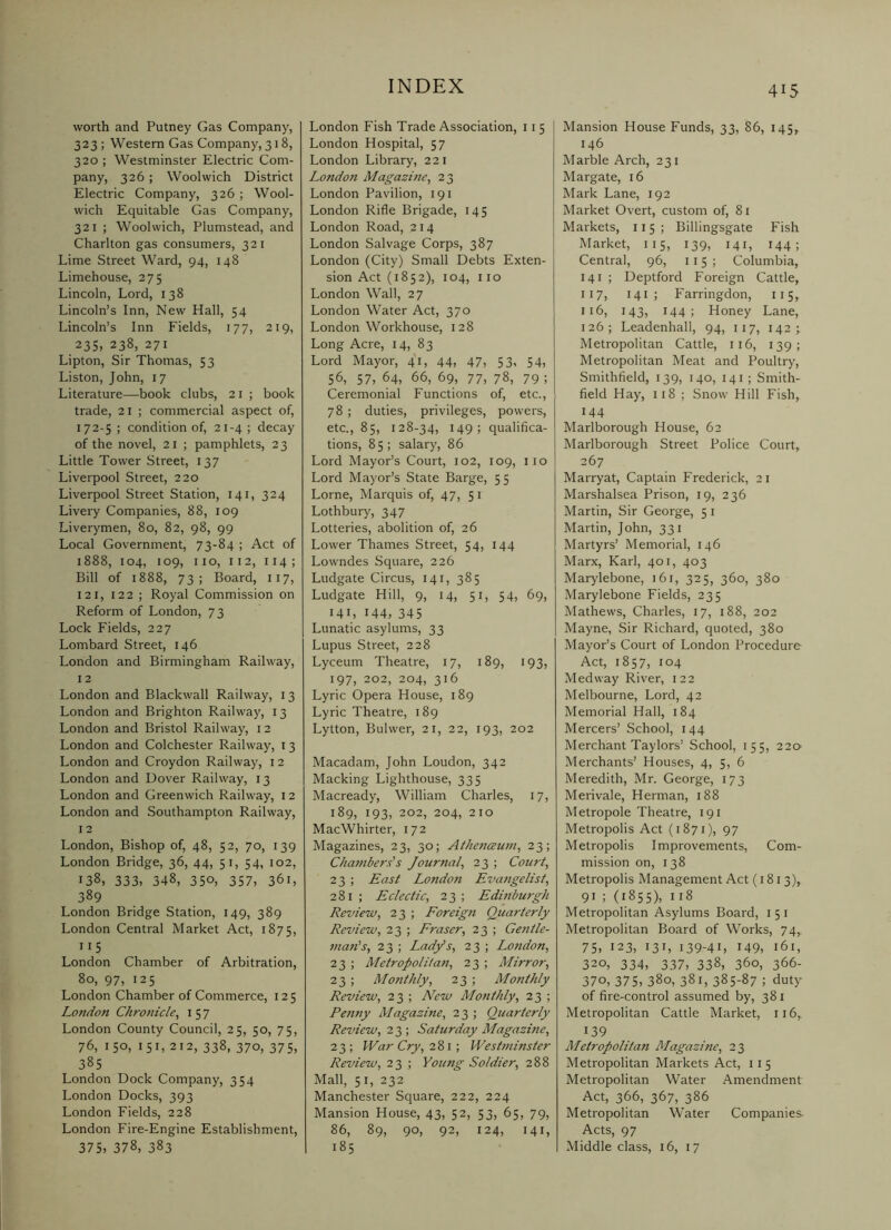 worth and Putney Gas Company, 323; Western Gas Company, 318, 320 ; Westminster Electric Com- pany, 326; Woolwich District Electric Company, 326 ; Wool- wich Equitable Gas Company, 321 ; Woolwich, Plumstead, and Charlton gas consumers, 321 Lime Street Ward, 94, 148 Limehouse, 275 Lincoln, Lord, 138 Lincoln’s Inn, New Hall, 54 Lincoln’s Inn Fields, 177, 219, 23s, 238, 271 Lipton, Sir Thomas, 53 Liston, John, 17 Literature—book clubs, 21 ; book trade, 21 ; commercial aspect of, 172-5; condition of, 21-4; decay of the novel, 21 ; pamphlets, 23 Little Tower Street, 137 Liverpool Street, 220 Liverpool Street Station, 141, 324 Livery Companies, 88, 109 Liverymen, 80, 82, 98, 99 Local Government, 73-84 ; Act of 1888, 104, 109, no, 112, 114; Bill of 1888, 73; Board, 117, 12 I, 122 ; Royal Commission on Reform of London, 73 Lock Fields, 227 Lombard Street, 146 London and Birmingham Railway, 12 London and Blackwall Railway, 13 London and Brighton Railway, 13 London and Bristol Railway, 12 London and Colchester Railway, 13 London and Croydon Railway, 12 London and Dover Railway, 13 London and Greenwich Railway, 12 London and Southampton Railway, 12 London, Bishop of, 48, 52, 70, 139 London Bridge, 36, 44, 51, 54, 102, 138, 333, 348, 35°, 357, 361, 389 London Bridge Station, 149, 389 London Central Market Act, 1875, 115 London Chamber of Arbitration, 80, 97, 125 London Chamber of Commerce, 125 London Chronicle, 1 5 7 London County Council, 25, 50, 75, 76, ISO, 151, 212, 338, 370, 375, 38s London Dock Company, 354 London Docks, 393 London Fields, 228 London Fire-Engine Establishment, 375, 378, 383 London Fish Trade Association, 11 5 London Hospital, 57 London Library, 221 London Magazine, 23 London Pavilion, 191 London Rifle Brigade, 145 London Road, 214 London Salvage Corps, 387 London (City) Small Debts Exten- sion Act (1852), 104, no London Wall, 27 London Water Act, 370 London Workhouse, 128 Long Acre, 14, 83 Lord Mayor, 41, 44, 47, 53, 54, 56, 57, 64, 66, 69, 77, 78, 79 ; Ceremonial Functions of, etc., 78; duties, privileges, powers, etc., 85, 128-34, 149; qualifica- tions, 85; salary, 86 Lord Mayor’s Court, 102, 109, no Lord Mayor’s State Barge, 5 5 Lome, Marquis of, 47, 5 i Lothbury, 347 Lotteries, abolition of, 26 Lower Thames Street, 54, 144 Lowndes Square, 226 Ludgate Circus, 141, 385 Ludgate Hill, 9, 14, 51, 54, 69, 141, 144, 345 Lunatic asylums, 33 Lupus Street, 228 Lyceum Theatre, 17, 189, 193, 197, 202, 204, 316 Lyric Opera House, 189 Lyric Theatre, 189 Lytton, Bulwer, 21, 22, 193, 202 Macadam, John Loudon, 342 Macking Lighthouse, 335 Macready, William Charles, 17, 189, 193, 202, 204, 210 MacWhirter, 172 Magazines, 23, 30; Athenaum, 23; Cha7nberds Journal, 23 ; Court, 23 ; East London Eva?igelist, 281; Eclectic, 23; Edinburgh Review, 23 ; Foreig7i Quarterly Review, 23 ; Fraser, 23 ; Ge7itle- 7/ia7i’s, 23 ; Lady’s, 23 ; London, 23 ; Metropolitan, 23 ; Mirror, 23 ; Monthly, 23 ; Monthly Review, 23 ; New Monthly, 23 ; Penny Magazine, 23 ; Quarterly Review, Saturday Magazine, 2 3 ; War Cry, 281; West77iinster Review, 23 ; Young Soldier, 288 Mall, 5 I, 232 Manchester Square, 222, 224 Mansion House, 43, 52, 53, 65, 79, 86, 89, 90, 92, 124, 141, 185 415 Mansion House Funds, 33, 86, 145, 146 Marble Arch, 231 Margate, 16 Mark Lane, 192 Market Overt, custom of, 8i Markets, 115; Billingsgate Fish Market, 115, 139, 141, 144; Central, 96, 115; Columbia, 141 ; Deptford Foreign Cattle, 117, 141 ; Farringdon, 115, 116, 143, 144; Honey Lane, 126; Leadenhall, 94, 117, 142; Metropolitan Cattle, 116, 139; Metropolitan Meat and Poultry, Smithfield, 139, 140, 141 ; Smith- field Hay, 118 ; Snow Hill Fish, 144 Marlborough House, 62 Marlborough Street Police Court, 267 Marryat, Captain Frederick, 21 Marshalsea Prison, 19, 236 Martin, Sir George, 5 i Martin, John, 331 Martyrs’ Memorial, 146 Marx, Karl, 401, 403 Marylebone, 161, 325, 360, 380 Marylebone Fields, 235 Mathews, Charles, 17, 188, 202 Mayne, Sir Richard, quoted, 380 Mayor’s Court of London Procedure Act, 1857, 104 Medway River, 122 Melbourne, Lord, 42 Memorial Hall, 184 Mercers’ School, 144 Merchant Taylors’ School, 155, 220 Merchants’ Houses, 4, 5, 6 Meredith, Mr. George, 173 Merivale, Herman, 188 Metropole Theatre, igi Metropolis Act (1871), 97 Metropolis Improvements, Com- mission on, 138 Metropolis Management Act (1813), 91 ; (1855), 118 Metropolitan Asylums Board, 151 Metropolitan Board of Works, 74,. 75, 123, 131, 139-41, 149, 161, 320, 334, 337, 338, 360, 366- 370, 375, 380, 381, 385-87 ; duty of fire-control assumed by, 381 Metropolitan Cattle Market, 116,^ 139 Metropolitan Magazine, 23 Metropolitan Markets Act, 11 5 Metropolitan Water Amendment Act, 366, 367, 386 Metropolitan Water Companies. Acts, 97 Middle class, 16, 17