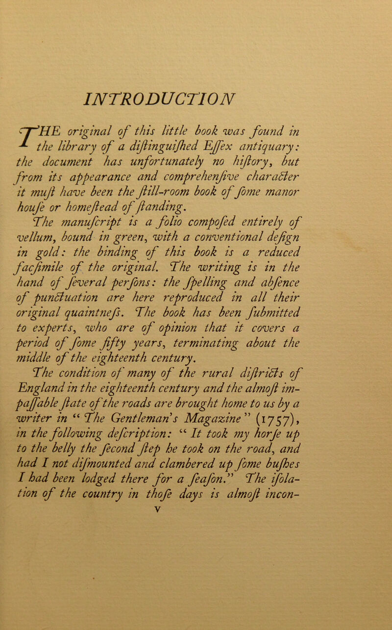 INTRODUCTION rr^HE original of this little book was found in ^ the library of a difiinguijhed EJ/ex antiquary: the document has unfortunately no hiftory^ but from its appearance and comprehenfve charaSier it muji have been the fill-room book offeme manor houfe or homefead of ftandmg. fehe manufcript is a folio compofed entirely of vellum, bound in green, with a conventional defgn in gold: the binding of this book is a reduced facjimile of the original. The writing is in the hand of fever al per fens: the fpelling and abfence of punShiation are here reproduced in all their original quaintnefs. The book has been fubmitted to experts, who are of opinion that it covers a period of feme fifty years, terminating about the middle of the eighteenth century. The condition of many of the rural difiridis of England in the eighteenth century and the almofi im- pafifable fate ofthe roads are brought home to us by a writer in “ The Gentleman s Magazine'' (1757), in the following defer ipt ion: “ It took my horje up to the belly the fecond fiep he took on the road, and had I not difmounted and clambered up feme bujhes I had been lodged there for a fe of on. The ifola- tton of the country in thofe days is almofi incon-