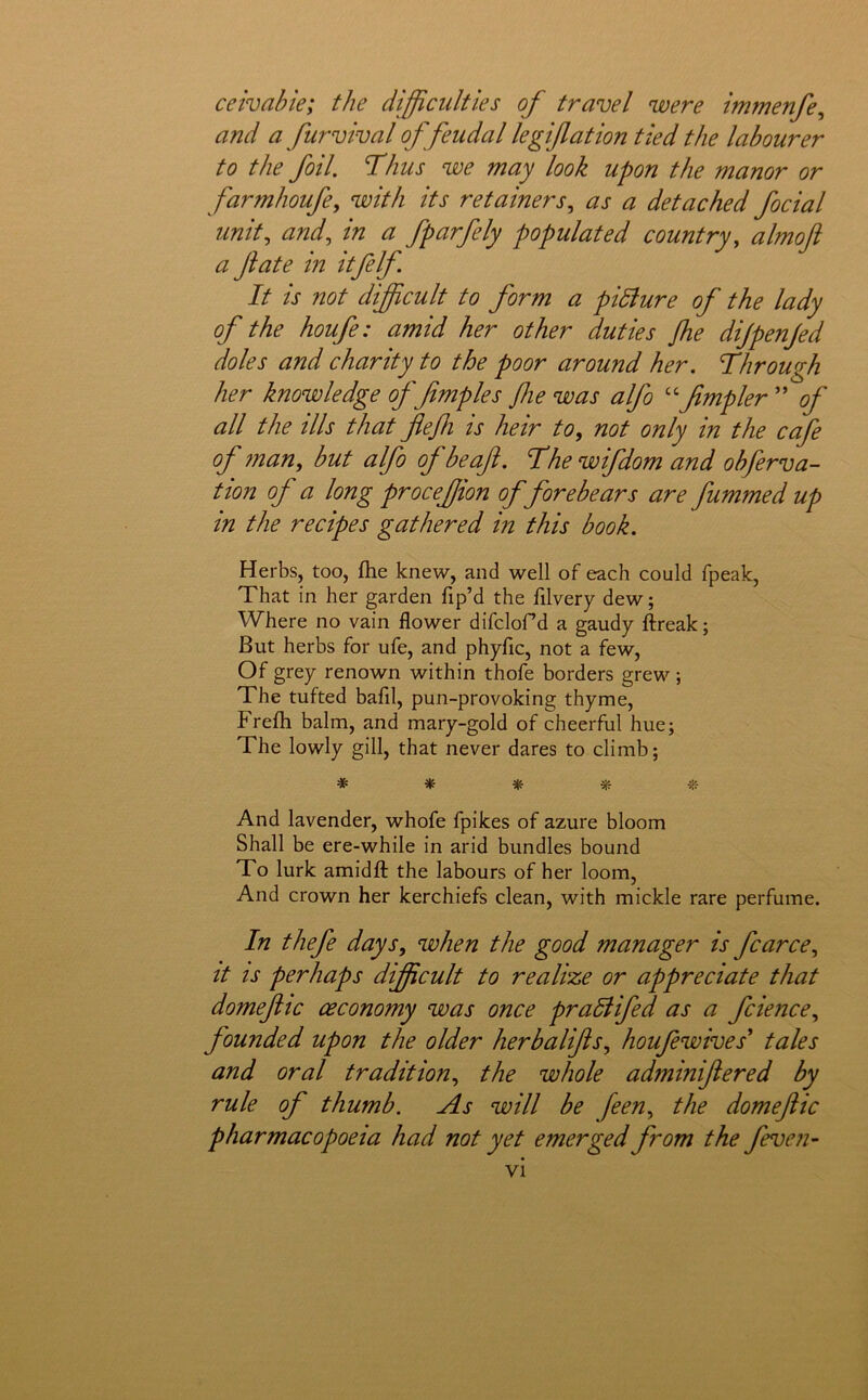 ceivahie; the difficulties of travel were immenfe^ and a furvival of feudal legiflation tied the labourer to the foil. Thus we may look upon the manor or farmhoufe^ with its retainers., as a detached focial unit., and, in a fparfely populated country, almoft a fate in itfelf It is not difficult to form a pidiure of the lady of the houfe: amid her other duties flie dijpenjed doles and charity to the poor around her. Through her knowledge f fmples fie was alfo ^ffimpler ” of all the ills that flefi is heir to, not only in the cafe of fnan, but alfo of be aft. The wifdom and obferva- tion of a long procejjion of forebears are fummed up in the recipes gathered in this book. Herbs, too, fhe knew, and well of each could fpeak, That in her garden fip’d the filvery dew; Where no vain flower difclofd a gaudy llreak; But herbs for ufe, and phyfic, not a few. Of grey renown within thofe borders grew ; The tufted bafil, pun-provoking thyme, Frefli balm, and mary-gold of cheerful hue; The lowly gill, that never dares to climb; # * * «- And lavender, whofe fpikes of azure bloom Shall be ere-while in arid bundles bound To lurk amidfl; the labours of her loom. And crown her kerchiefs clean, with mickle rare perfume. In thefe days, when the good manager is fcarce, it IS perhaps difficult to realize or appreciate that domeftic ceconomy was once pradiifed as a fcience, founded upon the older herbalifts, houfewives* tales and oral tradition, the whole adminiftered by rule of thumb. As will be feen, the domeftic pharmacopoeia had not yet emerged from the feven- vi