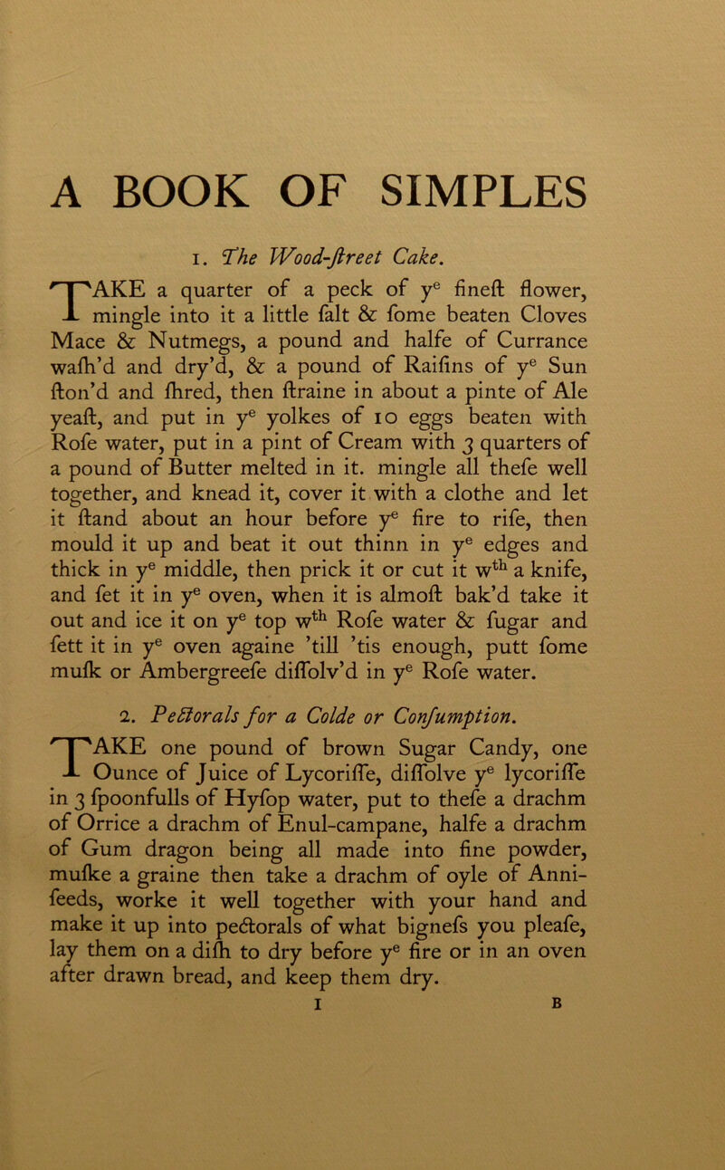 A BOOK OF SIMPLES I. T!he Wood-ftreet Cake. Take a quarter of a peck of y® fineft flower, mingle into it a little fait & fome beaten Cloves Mace & Nutmegs, a pound and halfe of Currance walk’d and dry’d, & a pound of Raifins of y® Sun fton’d and flired, then ftraine in about a pinte of Ale yeaft, and put in y® yolkes of lo eggs beaten with Rofe water, put in a pint of Cream with 3 quarters of a pound of Butter melted in it. mingle all thefe well together, and knead it, cover it with a clothe and let it ftand about an hour before y® fire to rife, then mould it up and beat it out thinn in y® edges and thick in y® middle, then prick it or cut it w^^ a knife, and fet it in y® oven, when it is almofl: bak’d take it out and ice it on y® top w^^ Rofe water & fugar and fett it in y® oven againe ’till ’tis enough, putt fome mufk or Ambergreefe diflblv’d in y® Rofe water. 2. PeSlorals for a Colde or Confumption. Take one pound of brown Sugar Candy, one Ounce of Juice of LycorilTe, diffolve y® lycoriffe in 3 fpoonfulls of Hyfop water, put to thefe a drachm of Orrice a drachm of Enul-campane, halfe a drachm of Gum dragon being all made into fine powder, mulke a graine then take a drachm of oyle of Anni- feeds, worke it well together with your hand and make it up into pedlorals of what bignefs you pleafe, lay them on a difii to dry before y® fire or in an oven after drawn bread, and keep them dry.