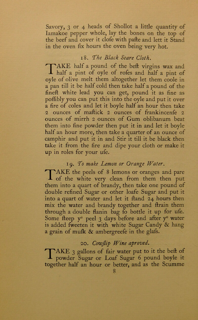 Savory, 3 or 4 heads of Shollot a little quantity of lamakoe pepper whole, lay the bones on the top of the beef and cover it clofe with pafte and lett it Stand in the oven fix hours the oven being very hot. 18. Black Scare Cloth. Take half a pound of the befl: virgins wax and half a pint of oyle of rofes and half a pint of oyle of olive melt them altogether let them coole in a pan till it be half cold then take half a pound of the fineft white lead you can get, pound it as fine as poflibly you can put this into the oyle and put it over a fire of coles and let it boyle half an hour then take 2 ounces of maftick 2 ounces of frankincenfe 2 ounces of mirrh 2 ounces of Gum oblibanum beat them into fine powder then put it in and let it boyle half an hour more, then take a quarter of an ounce of camphir and put it in and Stir it till it be black then take it from the fire and dipe your cloth or make it up in roles for your ufe. 19. To make Lemon or Orange Water. Take the peels of 8 lemons or oranges and pare of the white very clean from them then put them into a quart of brandy, then take one pound of double refined Sugar or other loafe Sugar and put it into a quart of water and let it ftand 24 hours then mix the water and brandy together and ftrain them through a double flanin bag fo bottle it up for ufe. Some fteep y® peel 3 days before and after y® water is added fweeten it with white Sugar Candy & hang a grain of mulk & ambergreefe in the glafs. 20. Cowjlip Wine aproved. Take 3 gallons of fair water put to it the beft of powder Sugar or Loaf Sugar 6 pound boyle it together half an hour or better, and as the Scumme