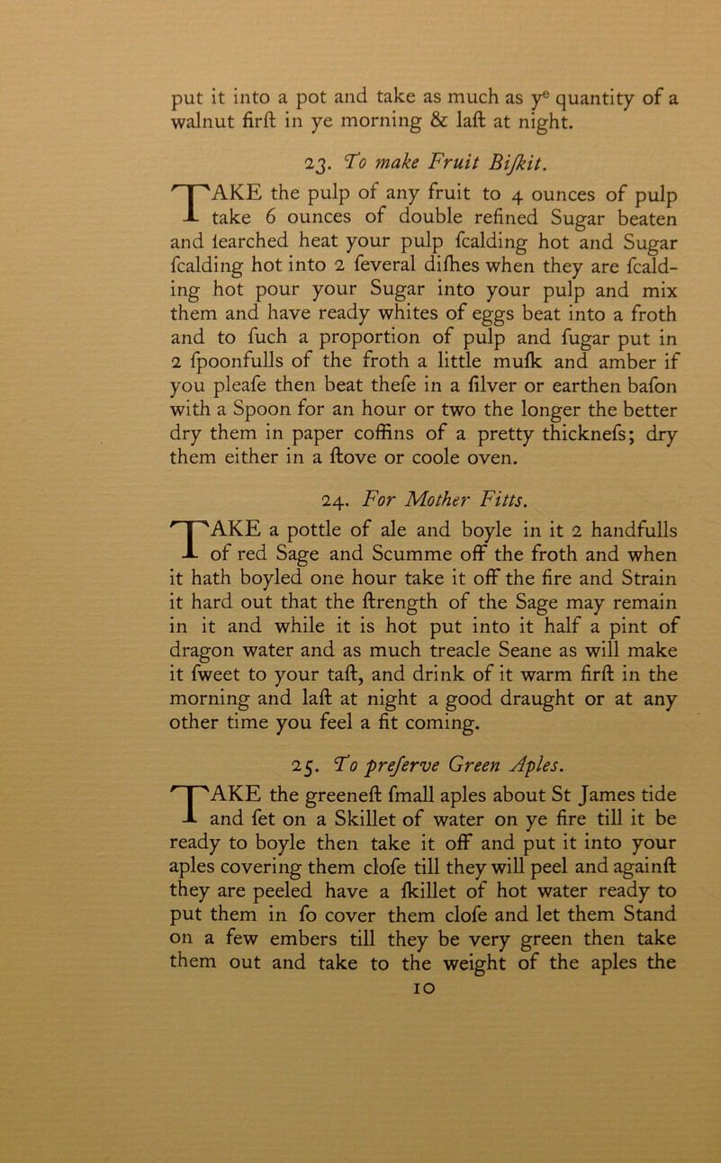 put it into a pot and take as much as y® quantity of a walnut firft in ye morning & laft at night. 23. To make Fruit Bijkit. Take the pulp of any fruit to 4 ounces of pulp take 6 ounces of double refined Sugar beaten and learched heat your pulp fcalding hot and Sugar fcalding hot into 2 feveral difhes when they are fcald- ing hot pour your Sugar into your pulp and mix them and have ready whites of eggs beat into a froth and to fuch a proportion of pulp and fugar put in 2 fpoonfulls of the froth a little mufk and amber if you pleafe then beat thefe in a filver or earthen bafon with a Spoon for an hour or two the longer the better dry them in paper coffins of a pretty thicknefs; dry them either in a ftove or coole oven. 24. For Mother Fitts. Take a pottle of ale and boyle in it 2 handfulls of red Sage and Scumme off the froth and when it hath boyled one hour take it off the fire and Strain it hard out that the ftrength of the Sage may remain in it and while it is hot put into it half a pint of dragon water and as much treacle Seane as will make it fweet to your taft, and drink of it warm firft in the morning and laft at night a good draught or at any other time you feel a fit coming. 25. Fo preferve Green Aples. Take the greeneft fmall aples about St James tide and fet on a Skillet of water on ye fire till it be ready to boyle then take it off and put it into your aples covering them clofe till they will peel and againft they are peeled have a Ikillet of hot water ready to put them in fo cover them clofe and let them Stand on a few embers till they be very green then take them out and take to the weight of the aples the