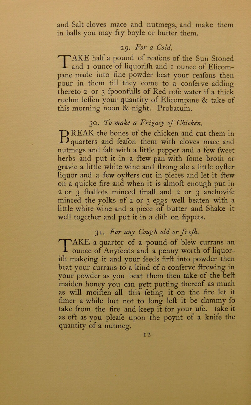 and Salt cloves mace and nutmegs, and make them in balls you may fry boyle or butter them. 29. For a Cold. Take half a pound of reafons of the Sun Stoned and I ounce of liquorifh and i ounce of Elicom- pane made into fine powder beat your reafons then pour in them till they come to a conferve adding thereto 2 or 3 fpoonfulls of Red rofe water if a thick ruehm leffen your quantity of Elicompane & take of this morning noon & night. Probatum. 30. Fo make a Frigacy of Chicken. Break the bones of the chicken and cut them in quarters and feafon them with cloves mace and nutmegs and fait with a little pepper and a few fweet herbs and put it in a flew pan with fome broth or gravie a little white wine and ftrong ale a little oyfter liquor and a few oyfters cut in pieces and let it flew on a quicke fire and when it is dmoft enough put in 2 or 3 fhallots minced fmall and 2 or 3 anchovife minced the yolks of 2 or 3 eggs well beaten with a little white wine and a piece of butter and Shake it well together and put it in a difh on fippets. 31. For any Cough old or frefh. Take a quartor of a pound of blew currans an ounce of Anyfeeds and a penny worth of liquor- ifh makeing it and your feeds firfk into powder then beat your currans to a kind of a conferve ftrewing in your powder as you beat them then take of the beft maiden honey you can gett putting thereof as much as will moiften all this feting it on the fire let it fimer a while but not to long left it be clammy fo take from the fire and keep it for your ufe. take it as oft as you pleafe upon the poynt of a knife the quantity of a nutmeg.