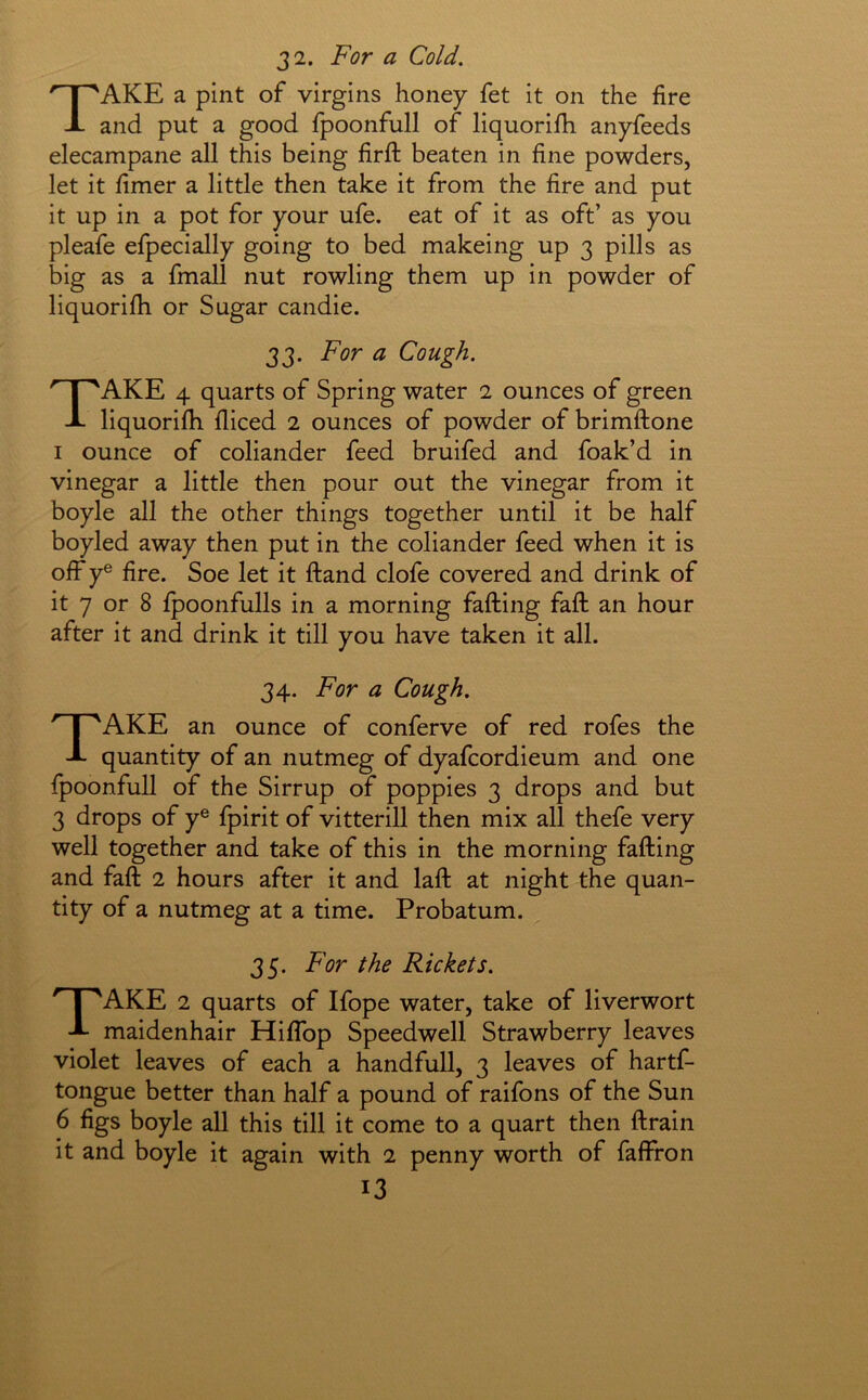 J2. For a Cold. Take a pint of virgins honey fet it on the fire and put a good fpoonfull of liquorifh anyfeeds elecampane all this being firft beaten in fine powders, let it fimer a little then take it from the fire and put it up in a pot for your ufe. eat of it as oft’ as you pleafe efpecially going to bed makeing up 3 pills as big as a fmall nut rowling them up in powder of liquorifh or Sugar candie. 33. For a Cough. Take 4 quarts of Spring water 2 ounces of green liquorifh diced 2 ounces of powder of brimftone I ounce of coliander feed bruifed and foak’d in vinegar a little then pour out the vinegar from it boyle all the other things together until it be half boyled away then put in the coliander feed when it is off y® fire. Soe let it ftand clofe covered and drink of it 7 or 8 fpoonfulls in a morning fading fad an hour after it and drink it till you have taken it all. 34. For a Cough. Take an ounce of conferve of red rofes the quantity of an nutmeg of dyafcordieum and one fpoonfull of the Sirrup of poppies 3 drops and but 3 drops of y® fpirit of vitterill then mix all thefe very well together and take of this in the morning fading and fad 2 hours after it and lad at night the quan- tity of a nutmeg at a time. Probatum. 35. For the Rickets. Take 2 quarts of Ifope water, take of liverwort maidenhair Hiflbp Speedwell Strawberry leaves violet leaves of each a handfull, 3 leaves of hartf- tongue better than half a pound of raifons of the Sun 6 figs boyle all this till it come to a quart then drain it and boyle it again with 2 penny worth of faffron