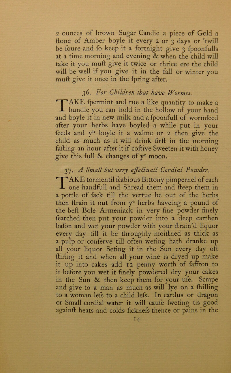 2 ounces of brown Sugar Candie a piece of Gold a ftone of Amber boyle it every 2 or 3 days or ’twill be foure and fo keep it a fortnight give 3 fpoonfulls at a time morning and evening & when the child will take it you mull: give it twice or thrice ere the child will be well if you give it in the fall or winter you muft give it once in the fpring after. 36. For Children that have Wormes. Take fpermint and rue a like quantity to make a bundle you can hold in the hollow of your hand and boyle it in new milk and a fpoonfull of wormfeed after your herbs have boyled a while put in your feeds and y“ boyle it a walme or 2 then give the child as much as it will drink firll: in the morning falling an hour after it if collive Sweeten it with honey give this full & changes of y® moon. 37. A Small hut very effedtuall Cordial Powder. Take tormentll fcabious Bittony pimpernel of each one handfull and Shread them and lleep them in a pottle of fack till the vertue be out of the herbs then llrain it out from y® herbs haveing a pound of the bell Bole Armeniack in very line powder finely fearched then put your powder into a deep earthen bafon and wet your powder with your llrain’d liquor every day till it be throughly moilined as thick as a pulp or conferve till often weting hath dranke up all your liquor Seting it in the Sun every day oft Hiring it and when all your wine is dryed up make it up into cakes add 12 penny worth of faffron to it before you wet it finely powdered dry your cakes in the Sun & then keep them for your ufe. Scrape and give to a man as much as will lye on a fhilling to a woman lefs to a child lefs. In cardus or dragon or Small cordial water it will caufe fweting tis good againll heats and colds ficknefs thence or pains in the