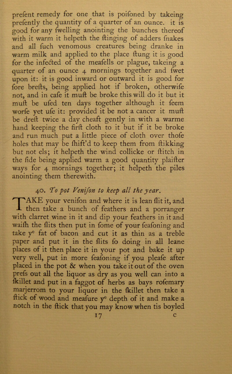 prefent remedy for one that is poifoned by takeing prefently the quantity of a quarter of an ounce, it is good for any fwelling anointing the bunches thereof with it warm it helpeth the flinging of adders fnakes and all fuch venomous creatures being dranke in warm milk and applied to the place ftung it is good for the infedled of the meafells or plague, takeing a quarter of an ounce 4 mornings together and fwet upon it: it is good inward or outward it is good for fore brefts, being applied hot if broken, otherwife not, and in cafe it muft be broke this will do it but it mull be ufed ten days together although it feem worfe yet ufe it: provided it be not a cancer it muft be dreft twice a day cheaft gently in with a warme hand keeping the firft cloth to it but if it be broke and run much put a little piece of cloth over thofe holes that may be ftiift’d to keep them from ftikking but not els; it helpeth the wind collicke or ftitch in the fide being applied warm a good quantity plaifter ways for 4 mornings together; it helpeth the piles anointing them therewith. 40. T^o'pot Venifon to keep all the year. Take your venifon and where it is lean flit it, and then take a bunch of feathers and a porranger with clarret wine in it and dip your feathers in it and waifti the flits then put in fome of your feafoning and take y® fat of bacon and cut it as thin as a treble paper and put it in the flits fo doing in all leane places of it then place it in your pot and bake it up very well, put in more feafoning if you pleafe after placed in the pot & when you take it out of the oven prefs out all the liquor as dry as you well can into a fkillet and put in a faggot of herbs as bays rofemary marjerrom to your liquor in the fkillet then take a ftick of wood and meafure y® depth of it and make a notch in the ftick that you may know when tis boyled