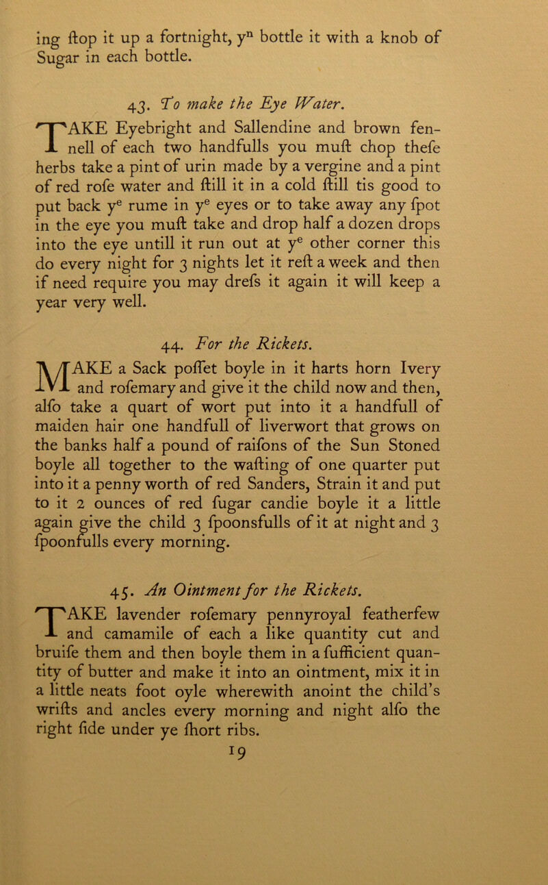 ing ftop it up a fortnight, bottle it with a knob of Sugar in each bottle. 43. ^0 make the Eye PEater. Take Eyebright and Sallendine and brown fen- nell of each two hand fulls you muft chop thefe herbs take a pint of urin made by a vergine and a pint of red rofe water and ftill it in a cold ftill tis good to put back y® rume in y® eyes or to take away any fpot in the eye you muft take and drop half a dozen drops into the eye untill it run out at y® other corner this do every night for 3 nights let it reft a week and then if need require you may drefs it again it will keep a year very well. 44. For the Rickets. Make a Sack poflet boyle in it harts horn Ivery and rofemary and give it the child now and then, alfo take a quart of wort put into it a handfull of maiden hair one handfull of liverwort that grows on the banks half a pound of raifons of the Sun Stoned boyle all together to the wafting of one quarter put into it a penny worth of red Sanders, Strain it and put to it 2 ounces of red fugar candie boyle it a little again give the child 3 fpoonsfulls of it at night and 3 fpoonfulls every morning. 45. An Ointment for the Rickets. Take lavender rofemary pennyroyal featherfew and camamile of each a like quantity cut and bruife them and then boyle them in a fufficient quan- tity of butter and make it into an ointment, mix it in a little neats foot oyle wherewith anoint the child’s wrifts and ancles every morning and night alfo the right fide under ye fhort ribs.