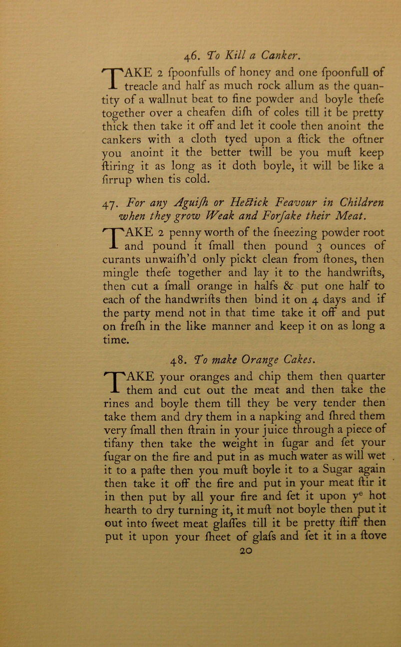 46. To Kill a Canker. Take 2 fpoonfulls of honey and one fpoonfull of treacle and half as much rock allum as the quan- tity of a wallnut beat to fine powder and boyle thefe together over a cheafen difii of coles till it be pretty thick then take it off and let it coole then anoint the cankers with a cloth tyed upon a ftick the oftner you anoint it the better twill be you muft keep ftiring it as long as it doth boyle, it will be like a firrup when tis cold. 47. For any Aguijh or He5fick Feavour in Children when they grow Weak and Forfake their Meat. Take 2 penny worth of the fneezing powder root and pound it fmall then pound 3 ounces of curants unwaifh’d only pickt clean from ftones, then mingle thefe together and lay it to the handwrifts, then cut a fmall orange in halfs & put one half to each of the handwrifts then bind it on 4 days and if the party mend not in that time take it off and put on frelh in the like manner and keep it on as long a time. 48. To make Orange Cakes. Take your oranges and chip them then quarter them and cut out the meat and then take the rines and boyle them till they be very tender then take them and dry them in a napking and fhred them very fmall then ftrain in your juice through a piece of tifany then take the weight in fugar and fet your fugar on the fire and put in as much water as will wet it to a pafte then you muft boyle it to a Sugar again then take it off the fire and put in your meat ftir it in then put by all your fire and fet it upon y® hot hearth to dry turning it, it muft not boyle then put it out into fweet meat glaffes till it be pretty ftiff then put it upon your fheet of glafs and fet it in a ftove