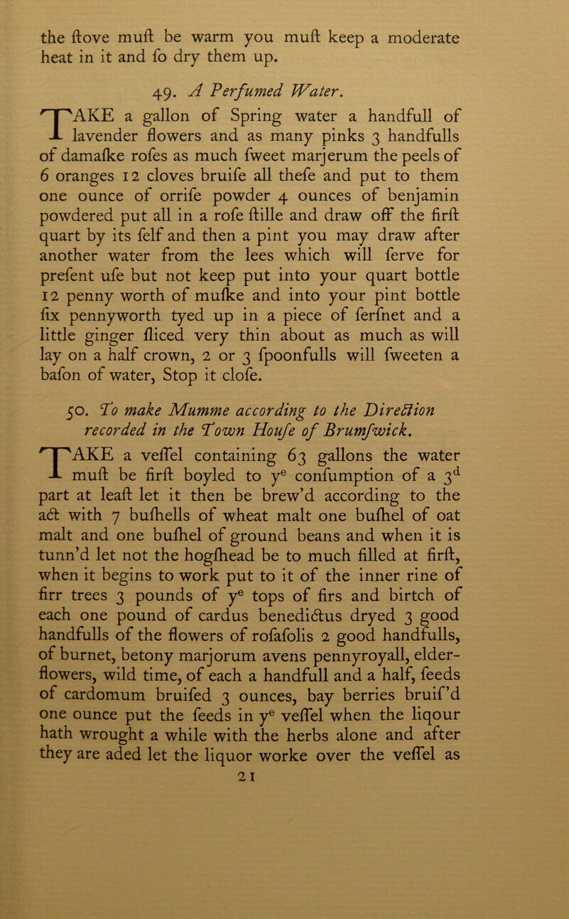 the ftove muft be warm you muft keep a moderate heat in it and fo dry them up. AKE a gallon of Spring water a handfull of lavender flowers and as many pinks 3 handfulls of damafke rofes as much fweet marjerum the peels of 6 oranges 12 cloves bruife all thefe and put to them one ounce of orrife powder 4 ounces of benjamin powdered put all in a rofe ftille and draw off the firfl: quart by its felf and then a pint you may draw after another water from the lees which will ferve for prefent ufe but not keep put into your quart bottle 12 penny worth of mulke and into your pint bottle flx pennyworth tyed up in a piece of ferfnet and a little ginger lliced very thin about as much as will lay on a half crown, 2 or 3 fpoonfulls will fweeten a bafon of water, Stop it clofe. 50. To make Mumme according to the Dirediion recorded in the T’own Houfe of Brumfwick, Take a velfel containing 63 gallons the water muft be firft boyled to y® confumption of a 3^^ part at leaft let it then be brew’d according to the adl with 7 bufhells of wheat malt one bufhel of oat malt and one buftiel of ground beans and when it is tunn’d let not the hogfhead be to much filled at firft, when it begins to work put to it of the inner rine of firr trees 3 pounds of y® tops of firs and birtch of each one pound of cardus benedi6tus dryed 3 good of burnet, betony marjorum avens pennyroyall, elder- flowers, wild time, of each a handfull and a half, feeds of cardomum bruifed 3 ounces, bay berries bruif’d one ounce put the feeds in y® velTel when the liqour hath wrought a while with the herbs alone and after they are aded let the liquor worke over the velTel as 49. A Berfumed Water.