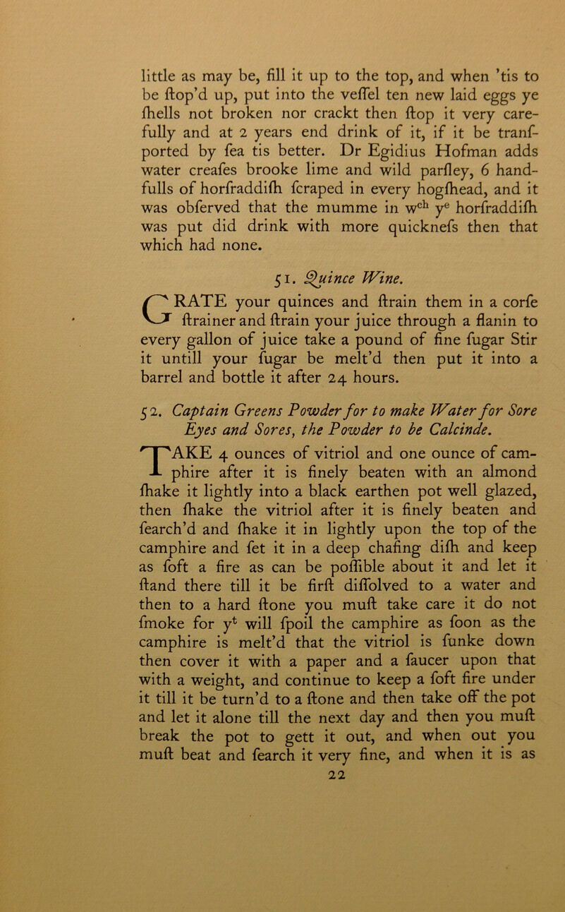 little as may be, fill it up to the top, and when ’tis to be ftop’d up, put into the vefiel ten new laid eggs ye fiiells not broken nor crackt then ftop it very care- fully and at 2 years end drink of it, if it be tranf- ported by fea tis better. Dr Egidius Hofman adds water creafes brooke lime and wild parfley, 6 hand- fulls of horfraddifii fcraped in every hogfhead, and it was obferved that the mumme in w®^ y® horfraddifii was put did drink with more quicknefs then that which had none. 51. Quince JVine. Grate your quinces and ftrain them in a corfe ftrainer and ftrain your juice through a flanin to every gallon of juice take a pound of fine fugar Stir it untill your fugar be melt’d then put it into a barrel and bottle it after 24 hours. 52. Captain Greens Powder for to make Water for Sore Eyes and Sores, the Powder to be Calcinde. Take 4 ounces of vitriol and one ounce of cam- phire after it is finely beaten with an almond fiKake it lightly into a black earthen pot well glazed, then fhake the vitriol after it is finely beaten and fearch’d and fhake it in lightly upon the top of the camphire and fet it in a deep chafing dilh and keep as foft a fire as can be poflible about it and let it ftand there till it be firft dififolved to a water and then to a hard ftone you muft take care it do not fmoke for y^ will fpoil the camphire as foon as the camphire is melt’d that the vitriol is funke down then cover it with a paper and a faucer upon that with a weight, and continue to keep a foft fire under it till it be turn’d to a ftone and then take off* the pot and let it alone till the next day and then you muft break the pot to gett it out, and when out you muft beat and fearch it very fine, and when it is as