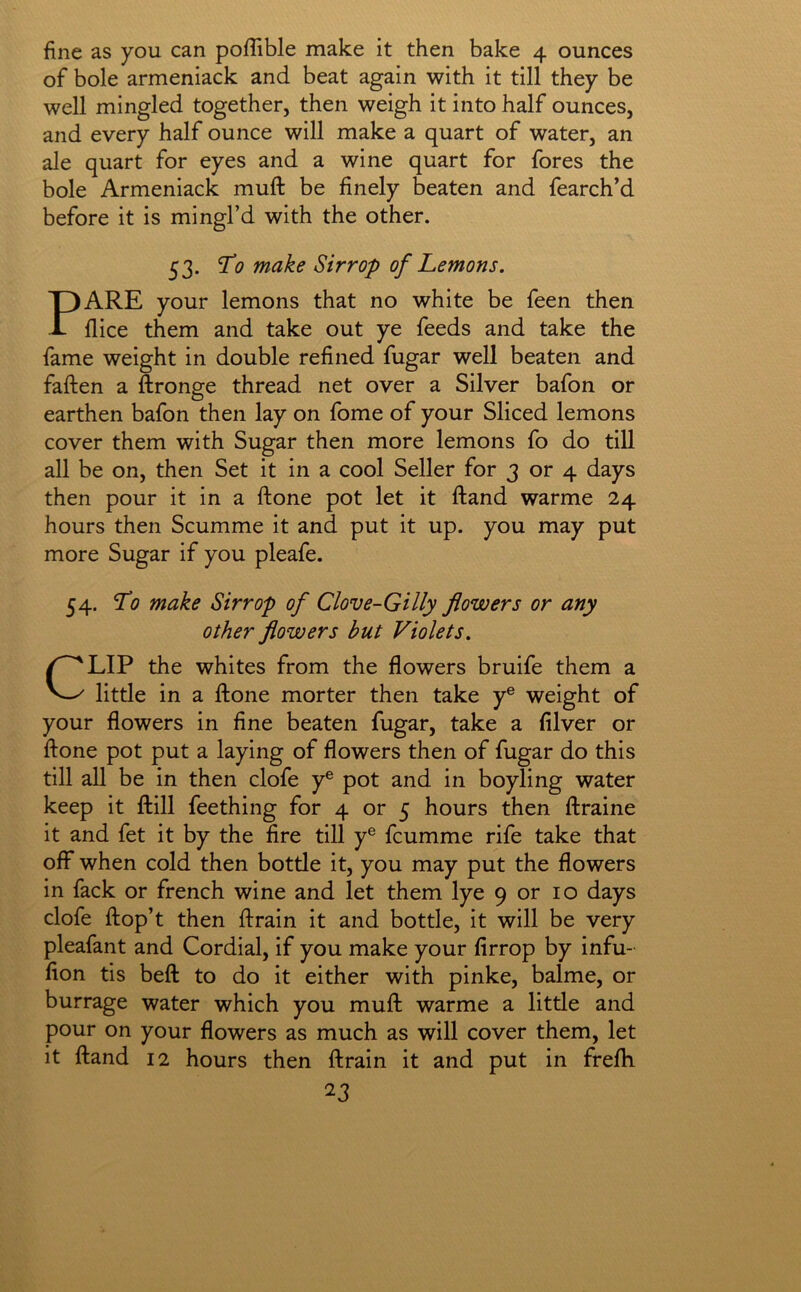 fine as you can poflible make it then bake 4 ounces of bole armeniack and beat again with it till they be well mingled together, then weigh it into half ounces, and every half ounce will make a quart of water, an ale quart for eyes and a wine quart for fores the bole Armeniack muft be finely beaten and fearch’d before it is mingl’d with the other. 53. ^0 make Sirrop of Lemons. PARE your lemons that no white be feen then fiice them and take out ye feeds and take the fame weight in double refined fugar well beaten and faften a ftronge thread net over a Silver bafon or earthen bafon then lay on fome of your Sliced lemons cover them with Sugar then more lemons fo do till all be on, then Set it in a cool Seller for 3 or 4 days then pour it in a ftone pot let it ftand warme 24 hours then Scumme it and put it up. you may put more Sugar if you pleafe. 54. To make Sirrop of Clove-Gilly flowers or any other flowers but Violets. CLIP the whites from the flowers bruife them a little in a ftone morter then take y® weight of your flowers in fine beaten fugar, take a filver or ftone pot put a laying of flowers then of fugar do this till all be in then clofe y® pot and in boyling water keep it ftill feething for 4 or 5 hours then ftraine it and fet it by the fire till y® fcumme rife take that off when cold then bottle it, you may put the flowers in fack or french wine and let them lye 9 or 10 days clofe ftop’t then ftrain it and bottle, it will be very pleafant and Cordial, if you make your firrop by infu- fion tis beft to do it either with pinke, balme, or burrage water which you muft warme a litde and pour on your flowers as much as will cover them, let it ftand 12 hours then ftrain it and put in frefti