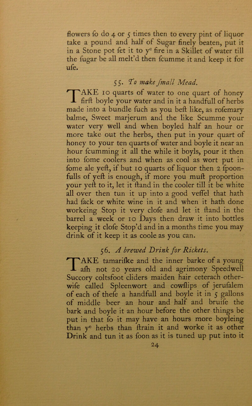 flowers fo do 4 or 5 times then to every pint of liquor take a pound and half of Sugar finely beaten, put it in a Stone pot fet it to y® fire in a Skillet of water till the fugar be all melt’d then fcumme it and keep it for ufe. 55. To make /mail Mead. Take io quarts of water to one quart of honey firft boyle your water and in it a handfull of herbs made into a bundle fuch as you beft like, as rofemary balme. Sweet marjerum and the like Scumme your water very well and when boyled half an hour or more take out the herbs, then put in your quart of honey to your ten quarts of water and boyle it near an hour fcumming it all the while it boyls, pour it then into fome coolers and when as cool as wort put in Ibme ale yeft, if but 10 quarts of liquor then 2 fpoon- fulls of yeft is enough, if more you muft proportion your yeft to it, let it ftand in the cooler till it be white all over then tun it up into a good velfel that hath had fack or white wine in it and when it hath done workeing Stop it very clofe and let it ftand in the barrel a week or 10 Days then draw it into bottles keeping it clofe Stop’d and in a months time you may drink of it keep it as coole as you can. 56. A brewed Drink for Rickets. Take tamarilke and the inner barke of a young alh not 20 years old and agrimony Speedwell Succory coltsfoot cliders maiden hair ceterach other- wife called Spleenwort and cowflips of jerufalem of each of thefe a handfull and boyle it in 5 gallons of middle beer an hour and half and bruife the bark and boyle it an hour before the other things be put in that fo it may have an hours more boyleing than y® herbs than ftrain it and worke it as other Drink and tun it as foon as it is tuned up put into it