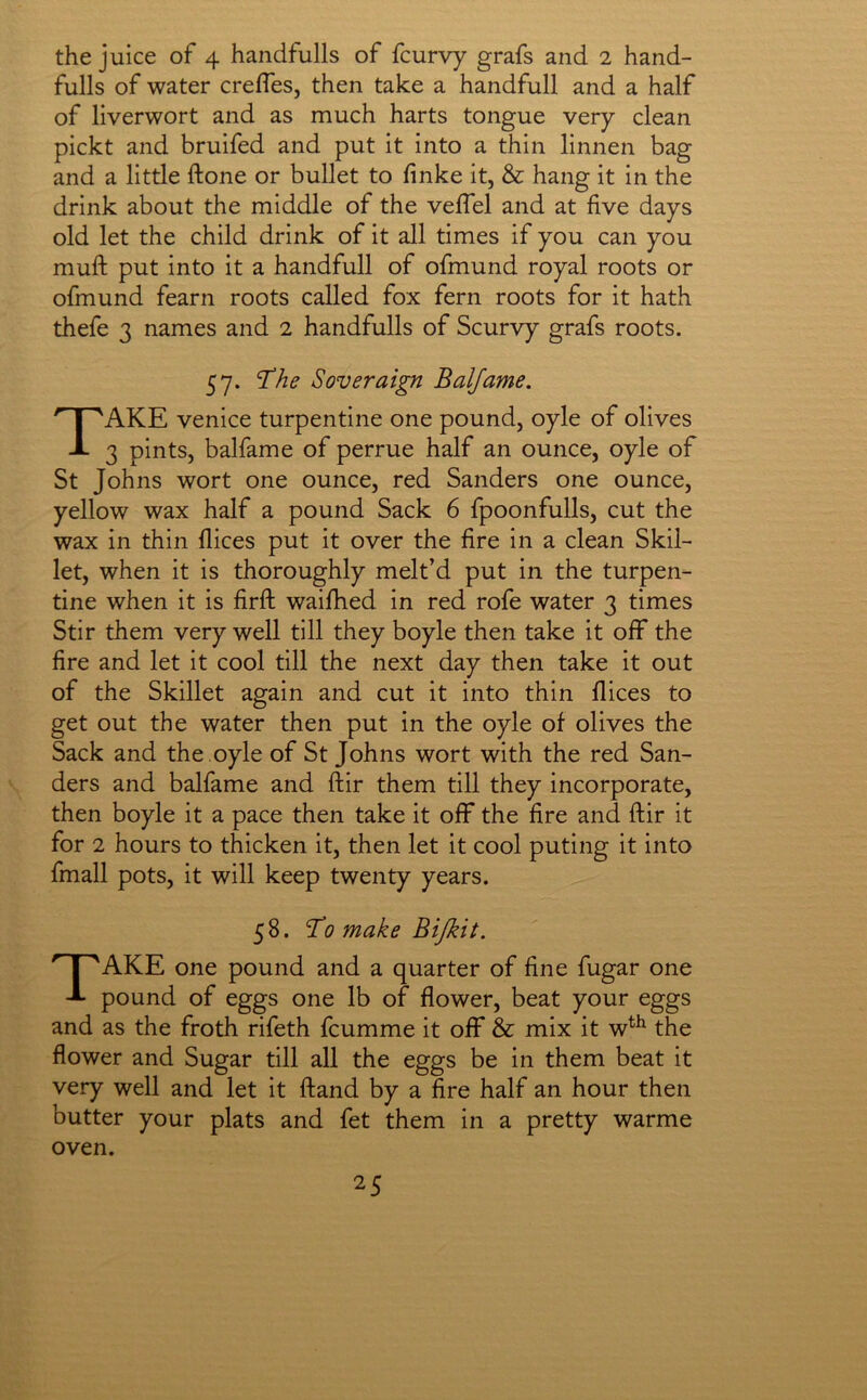 the juice of 4 handfulls of fcurvy grafs and 2 hand- fulls of water creffes, then take a handfull and a half of liverwort and as much harts tongue very clean pickt and bruifed and put it into a thin linnen bag and a little ftone or bullet to finke it, & hang it in the drink about the middle of the velTel and at five days old let the child drink of it all times if you can you mufi: put into it a handfull of ofmund royal roots or ofmund fearn roots called fox fern roots for it hath thefe 3 names and 2 handfulls of Scurvy grafs roots. 57. Soveraign Baljame, Take Venice turpentine one pound, oyle of olives 3 pints, balfame of perrue half an ounce, oyle of St Johns wort one ounce, red Sanders one ounce, yellow wax half a pound Sack 6 fpoonfulls, cut the wax in thin dices put it over the fire in a clean Skil- let, when it is thoroughly melt’d put in the turpen- tine when it is firft waifhed in red rofe water 3 times Stir them very well till they boyle then take it oflF the fire and let it cool till the next day then take it out of the Skillet again and cut it into thin dices to get out the water then put in the oyle of olives the Sack and the .oyle of St Johns wort with the red San- ders and balfame and dir them till they incorporate, then boyle it a pace then take it off the fire and dir it for 2 hours to thicken it, then let it cool puting it into fmall pots, it will keep twenty years. 58. ‘To make Bijkit. Take one pound and a quarter of fine fugar one pound of eggs one lb of flower, beat your eggs and as the froth rifeth fcumme it off & mix it w^^ the flower and Sugar till all the eggs be in them beat it very well and let it dand by a fire half an hour then butter your plats and fet them in a pretty warme oven.