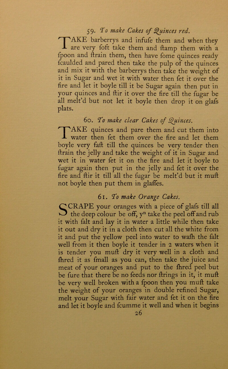 59* ^0 make Cakes of Quinces red. Take barberrys and infufe them and when they are very foft take them and ftamp them with a fpoon and ftrain them, then have fome quinces ready fcaulded and pared then take the pulp of the quinces and mix it with the barberrys then take the weight of it in Sugar and wet it with water then fet it over the fire and let it boyle till it be Sugar again then put in your quinces and ftir it over the fire till the fugar be all melt’d but not let it boyle then drop it on glafs plats. 6o. ^0 make clear Cakes of Quinces. Take quinces and pare them and cut them into water then fet them over the fire and let them boyle very faft till the quinces be very tender then ftrain the jelly and take the weight of it in Sugar and wet it in water fet it on the fire and let it boyle to fugar again then put in the jelly and fet it over the fire and ftir it till all the fugar be melt’d but it muft not boyle then put them in glafles. 61. 'To make Orange Cakes. SCRAPE your oranges with a piece of glafs till all the deep colour be off, y take the peel off and rub it with fait and lay it in water a litde while then take it out and dry it in a cloth then cut all the white from it and put the yellow peel into water to wafh the fait well from it then boyle it tender in 2 waters when it is tender you muft dry it very well in a cloth and fhred it as fmall as you can, then take the juice and meat of your oranges and put to the fhred peel but be fure that there be no feeds nor firings in it, it muft be very well broken with a fpoon then you muft take the weight of your oranges in double refined Sugar, melt your Sugar with fair water and fet it on the fire and let it boyle and fcumme it well and when it begins