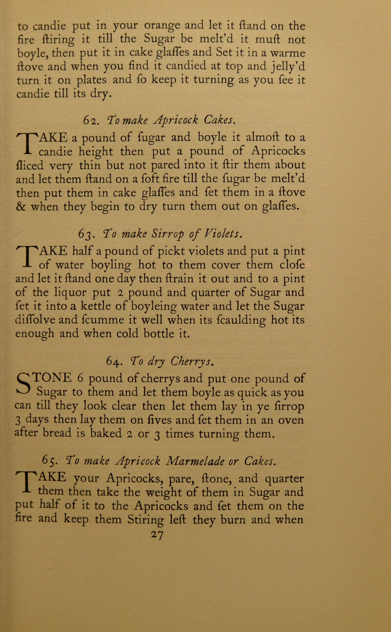 to candie put in your orange and let it ftand on the fire ftiring it till the Sugar be melt’d it muft not boyle, then put it in cake glafles and Set it in a warme ftove and when you find it candied at top and jelly’d turn it on plates and fo keep it turning as you fee it candie till its dry. 62. To make Apricock Cakes. Take a pound of fugar and boyle it almoft to a candie height then put a pound of Apricocks fliced very thin but not pared into it ftir them about and let them ftand on a foft fire till the fugar be melt’d then put them in cake glaffes and fet them in a ftove & when they begin to dry turn them out on glaffes. 63. To make Sirrop of Violets. Take half a pound of pickt violets and put a pint of water boyling hot to them cover them clofe and let it ftand one day then ftrain it out and to a pint of the liquor put 2 pound and quarter of Sugar and fet it into a kettle of boyleing water and let the Sugar diffolve and fcumme it well when its fcaulding hot its enough and when cold bottle it. 64. To dry Cherrys. STONE 6 pound of cherrys and put one pound of Sugar to them and let them boyle as quick as you can till they look clear then let them lay in ye firrop 3 days then lay them on lives and fet them in an oven after bread is baked 2 or 3 times turning them. 65. To make Apricock Marmelade or Cakes. ' I 'AKE your Apricocks, pare, ftone, and quarter them then take the weight of them in Sugar and put half of it to the Apricocks and fet them on the fire and keep them Stiring left they burn and when