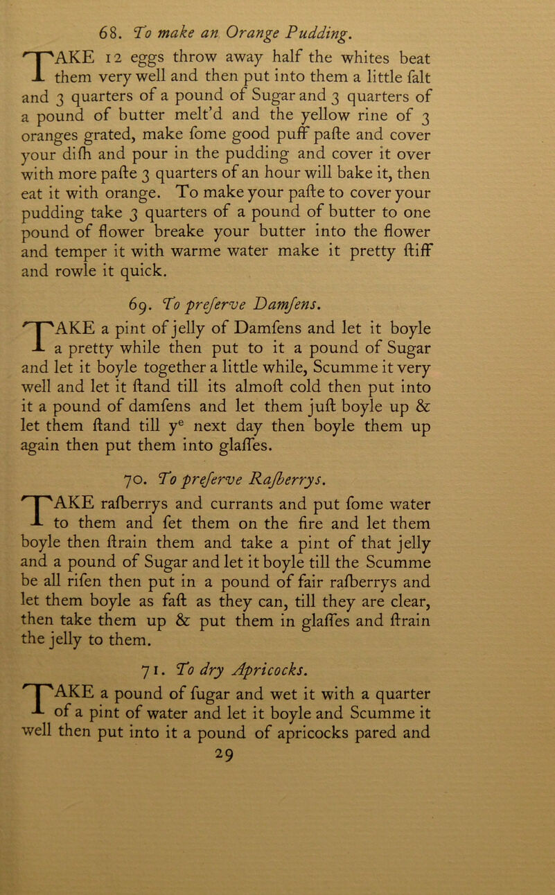 68. To make an Orange Pudding. Take 12 eggs throw away half the whites beat them very well and then put into them a little fait and 3 quarters of a pound of Sugar and 3 quarters of a pound of butter melt’d and the yellow rine of 3 oranges grated, make fome good puff pafte and cover your difh and pour in the pudding and cover it over with more pafte 3 quarters of an hour will bake it, then eat it with orange. To make your pafte to cover your pudding take 3 quarters of a pound of butter to one pound of flower breake your butter into the flower and temper it with warme water make it pretty ftiff and rowle it quick. 69. To pre/erve Oamjens. Take a pint of jelly of Damfens and let it boyle a pretty while then put to it a pound of Sugar and let it boyle together a little while, Scumme it very well and let it ftand till its almoft cold then put into it a pound of damfens and let them juft boyle up & let them ftand till y® next day then boyle them up again then put them into glaffes. 70. To pre/erve Rajberrys. Take rafberrys and currants and put fome water to them and fet them on the fire and let them boyle then ft rain them and take a pint of that jelly and a pound of Sugar and let it boyle till the Scumme be all rifen then put in a pound of fair rafberrys and let them boyle as faft as they can, till they are clear, then take them up & put them in glaffes and ftrain the jelly to them. 71. To dry Apricocks. I ^AKE a pound of fugar and wet it with a quarter -L of a pint of water and let it boyle and Scumme it well then put into it a pound of apricocks pared and