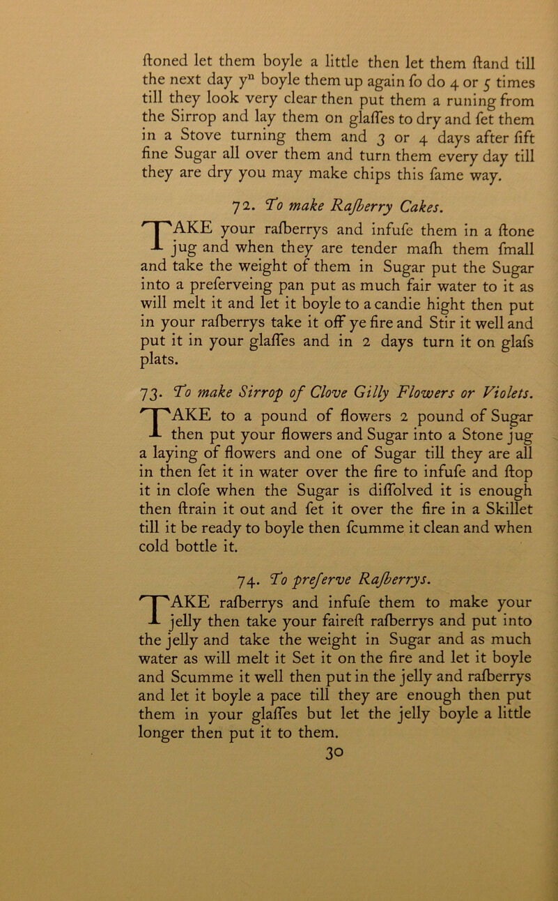ftoned let them boyle a little then let them ftand till the next day y“ boyle them up again fo do 4 or 5 times till they look very clear then put them a runing from the Sirrop and lay them on glaffes to dry and fet them in a Stove turning them and 3 or 4 days after fift fine Sugar all over them and turn them every day till they are dry you may make chips this lame way. 72. Ti? make Rajberry Cakes. Take your ralberrys and infufe them in a ftone jug and when they are tender mafii them fmall and take the weight of them in Sugar put the Sugar into a preferveing pan put as much fair water to it as will melt it and let it boyle to a candie hight then put in your rafberrys take it off ye fire and Stir it well and put it in your glafles and in 2 days turn it on glafs plats. 73. Ti? make Sirrop of Clove Gilly Flowers or Violets. Take to a pound of flov/ers 2 pound of Sugar then put your flowers and Sugar into a Stone jug a laying of flowers and one of Sugar till they are all in then fet it in water over the fire to infufe and flop it in clofe when the Sugar is diflblved it is enough then ftrain it out and fet it over the fire in a Skillet till it be ready to boyle then fcumme it clean and when cold bottle it. 74. Fo preferve Rafberrys. Take rafberrys and infufe them to make your jelly then take your faireft rafberrys and put into the jelly and take the weight in Sugar and as much water as will melt it Set it on the fire and let it boyle and Scumme it well then put in the jelly and rafberrys and let it boyle a pace till they are enough then put them in your glaffes but let the jelly boyle a little longer then put it to them.