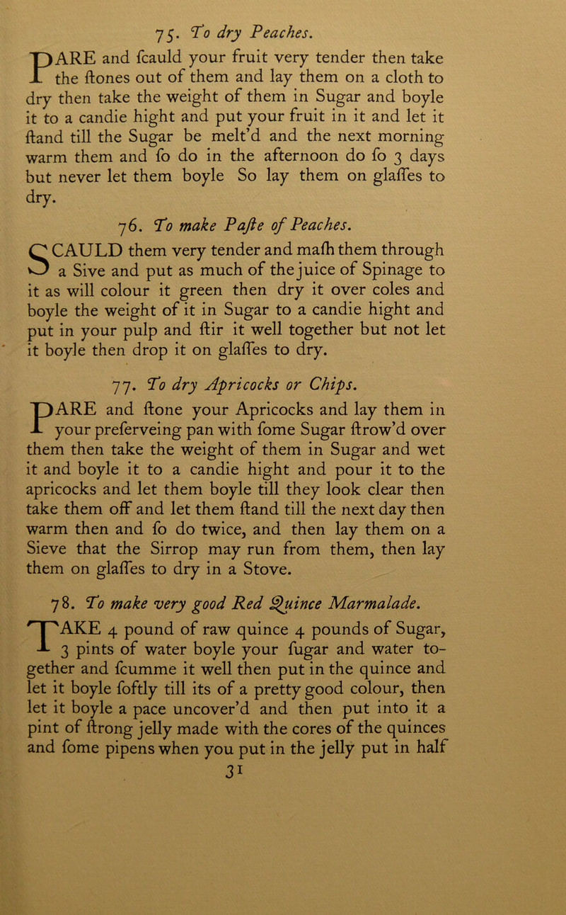 75* ^0 dry Peaches. PARE and fcauld your fruit very tender then take the ftones out of them and lay them on a cloth to dry then take the weight of them in Sugar and boyle it to a candie hight and put your fruit in it and let it ftand till the Sugar be melt’d and the next morning warm them and fo do in the afternoon do fo 3 days but never let them boyle So lay them on glaffes to dry. 76. To make Pafte of Peaches. SCAULD them very tender and mafh them through a Sive and put as much of the juice of Spinage to it as will colour it green then dry it over coles and boyle the weight of it in Sugar to a candie hight and put in your pulp and ftir it well together but not let it boyle then drop it on glaffes to dry. 77. To dry Apricocks or Chips. PARE and ftone your Apricocks and lay them in your preferveing pan with fome Sugar ftrow’d over them then take the weight of them in Sugar and wet it and boyle it to a candie hight and pour it to the apricocks and let them boyle till they look clear then take them oif and let them ftand till the next day then warm then and fo do twice, and then lay them on a Sieve that the Sirrop may run from them, then lay them on glaftes to dry in a Stove. 78. To make very good Red Quince Marmalade. Take 4 pound of raw quince 4 pounds of Sugar, 3 pints of water boyle your fugar and water to- gether and fcumme it well then put in the quince and let it boyle foftly till its of a pretty good colour, then let it boyle a pace uncover’d and then put into it a pint of ftrong jelly made with the cores of the quinces and fome pipens when you put in the jelly put in half