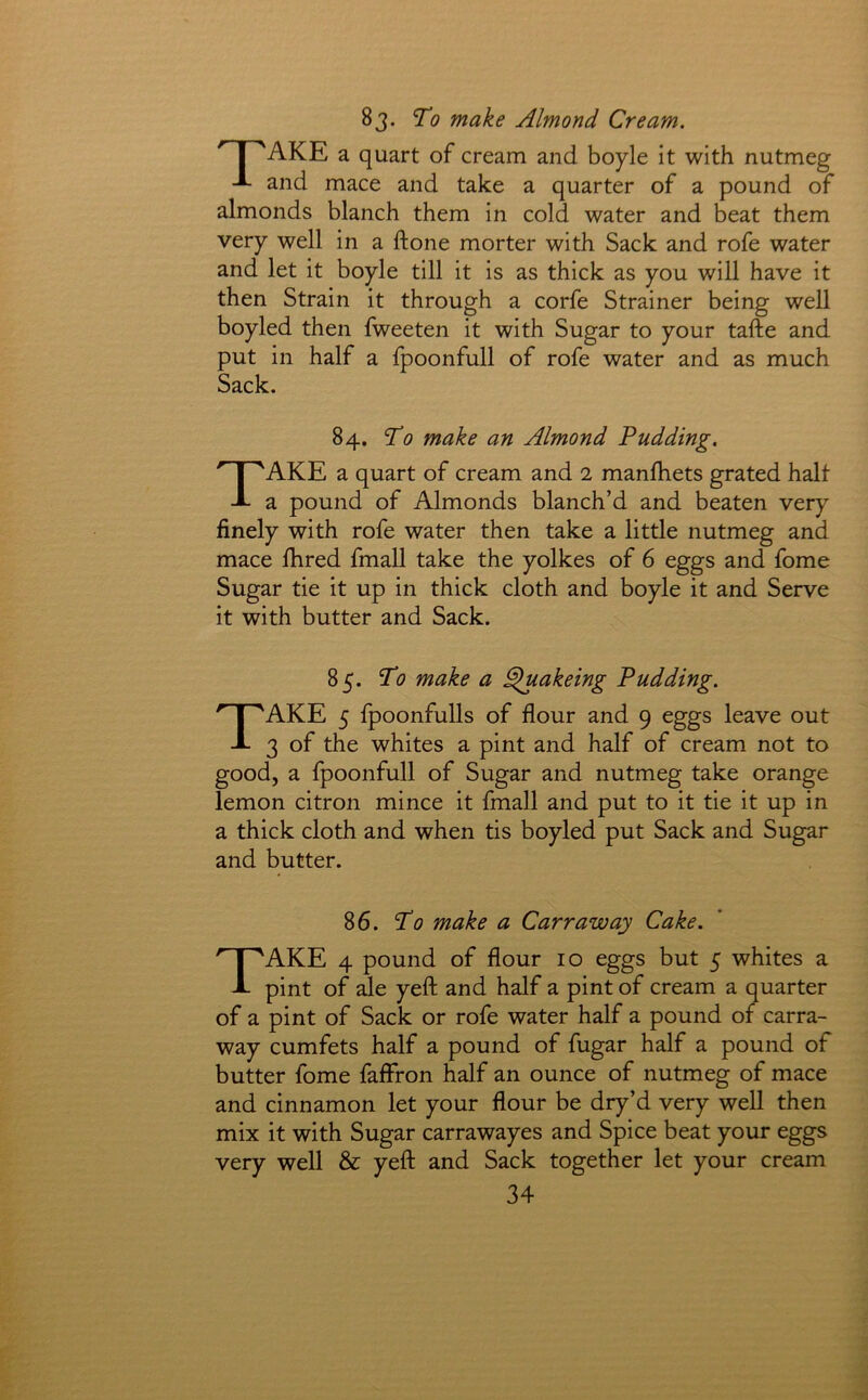 83. To make Almond Cream. I 'AKE a quart of cream and boyle it with nutmeg and mace and take a quarter of a pound of almonds blanch them in cold water and beat them very well in a ftone morter with Sack and rofe water and let it boyle till it is as thick as you will have it then Strain it through a corfe Strainer being well boyled then fweeten it with Sugar to your tafte and put in half a fpoonfull of rofe water and as much Sack. 84. To make an Almond Pudding. Take a quart of cream and 2 manfhets grated halt a pound of Almonds blanch’d and beaten very finely with rofe water then take a little nutmeg and mace ihred fmall take the yolkes of 6 eggs and fome Sugar tie it up in thick cloth and boyle it and Serve it with butter and Sack. 85. To make a §uakeing Pudding. Take 5 fpoonfulls of flour and 9 eggs leave out 3 of the whites a pint and half of cream not to good, a fpoonfull of Sugar and nutmeg take orange lemon citron mince it fmall and put to it tie it up in a thick cloth and when tis boyled put Sack and Sugar and butter. 86. To make a Carr aw ay Cake. Take 4 pound of flour 10 eggs but 5 whites a pint of ale yefl: and half a pint of cream a quarter of a pint of Sack or rofe water half a pound of carra- way cumfets half a pound of fugar half a pound of butter fome faffron half an ounce of nutmeg of mace and cinnamon let your flour be dry’d very well then mix it with Sugar carrawayes and Spice beat your eggs very well & yefl: and Sack together let your cream