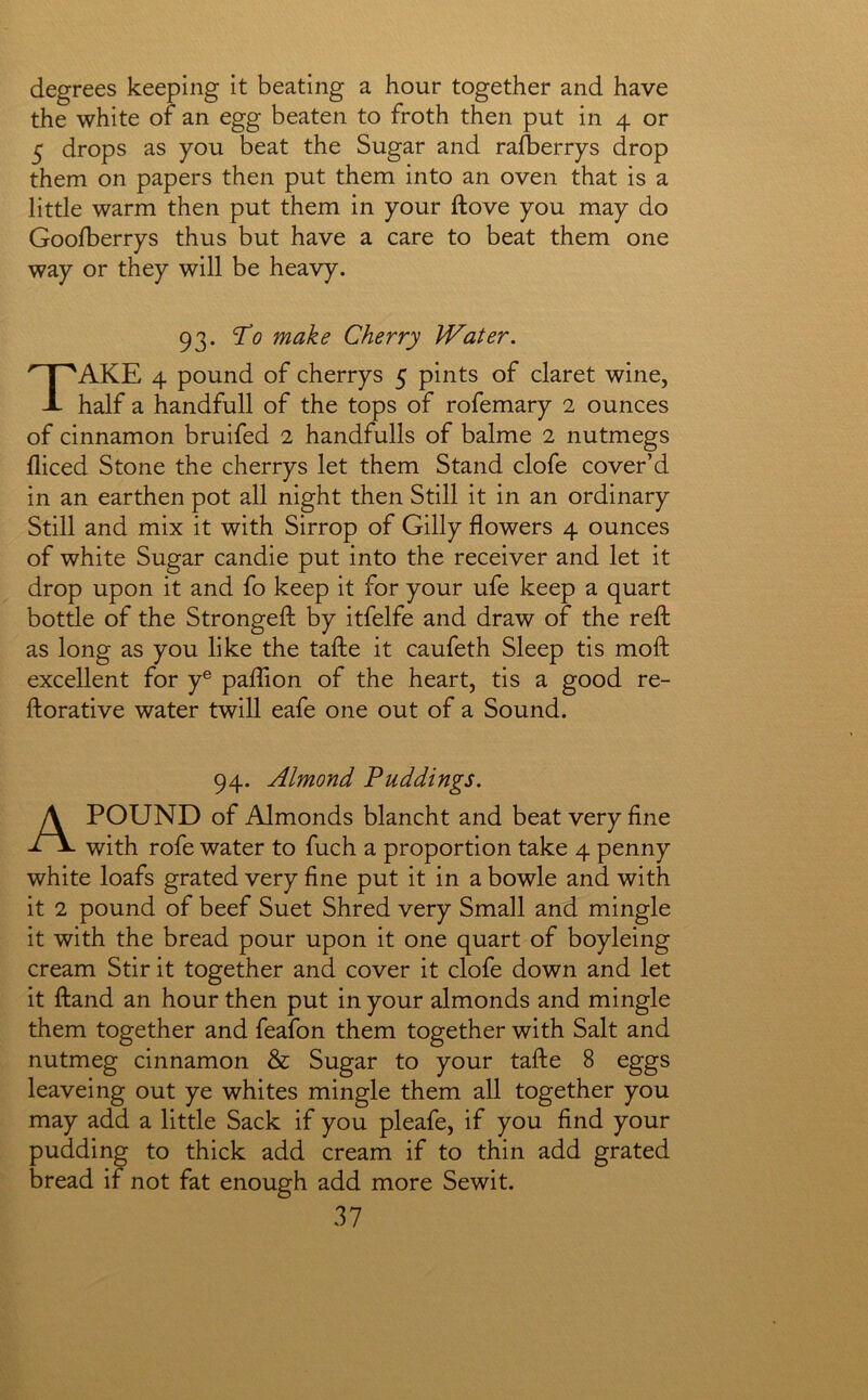degrees keeping it beating a hour together and have the white of an egg beaten to froth then put in 4 or 5 drops as you beat the Sugar and rafberrys drop them on papers then put them into an oven that is a little warm then put them in your ftove you may do Goolberrys thus but have a care to beat them one way or they will be heavy. 93. To make Cherry Water. Take 4 pound of cherrys 5 pints of claret wine, half a handfull of the tops of rofemary 2 ounces of cinnamon bruifed 2 handfulls of balme 2 nutmegs diced Stone the cherrys let them Stand clofe cover’d in an earthen pot all night then Still it in an ordinary Still and mix it with Sirrop of Gilly flowers 4 ounces of white Sugar candie put into the receiver and let it drop upon it and fo keep it for your ufe keep a quart bottle of the Strongefl: by itfelfe and draw of the reft as long as you like the tafte it caufeth Sleep tis moft excellent for y® paflion of the heart, tis a good re- ftorative water twill eafe one out of a Sound. 94. Almond Puddings. A POUND of Almonds blancht and beat very fine with rofe water to fuch a proportion take 4 penny white loafs grated very fine put it in a bowle and with it 2 pound of beef Suet Shred very Small and mingle it with the bread pour upon it one quart of boyleing cream Stir it together and cover it clofe down and let it ftand an hour then put in your almonds and mingle them together and feafon them together with Salt and nutmeg cinnamon & Sugar to your tafte 8 eggs leaveing out ye whites mingle them all together you may add a little Sack if you pleafe, if you find your pudding to thick add cream if to thin add grated bread if not fat enough add more Sewit.
