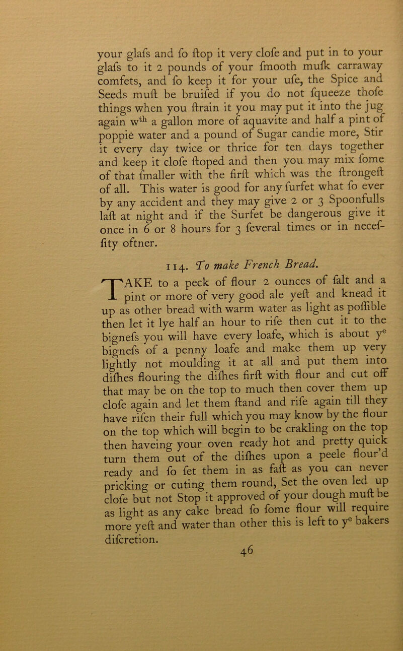 your glafs and fo ftop it very clofe and put in to your glafs to it 2 pounds of your fmooth mufk carraway comfets, and fo keep it for your ufe, the Spice and Seeds muft be bruifed if you do not fqueeze thofe things when you ftrain it you may put it into the jug again a gallon more of aquavite and half a pint of poppie water and a pound of Sugar candie more, Stir it every day twice or thrice for ten days together and keep it clofe ftoped and then you may mix fome of that fmaller with the firft which was the ftrongeft of all. This water is good for any furfet what fo ever by any accident and they may give 2 or 3 Spoonfulls laft at night and if the Surfet be dangerous give it once in 6 or 8 hours for 3 feveral times or in necef- lity oftner. 114. To make French Bread. Take to a peck of flour 2 ounces of fait and a pint or more of very good ale yeft and knead it up as other bread with warm water as light as poflible then let it lye half an hour to rife then cut it to the bignefs you will have every loafe, which is about y® bignefs of a penny loafe and make them up very lightly not moulding it at all and put them into dilhes flouring the diflies firft with flour and cut off that may be on the top to much then cover them up clofe again and let them ftand and rife again till they have rifen their full which you may know by the flour on the top which will begin to be crakling on the top then haveing your oven ready hot and pretty quick turn them out of the difhes upon a peele flour d ready and fo fet them in as faft as you can never pricking or cuting them round, Set the oven led up clofe but not Stop it approved of your dough muft be as lio-ht as any cake bread fo fome flour will require more yeft and water than other this is left to y bakers difcretion.