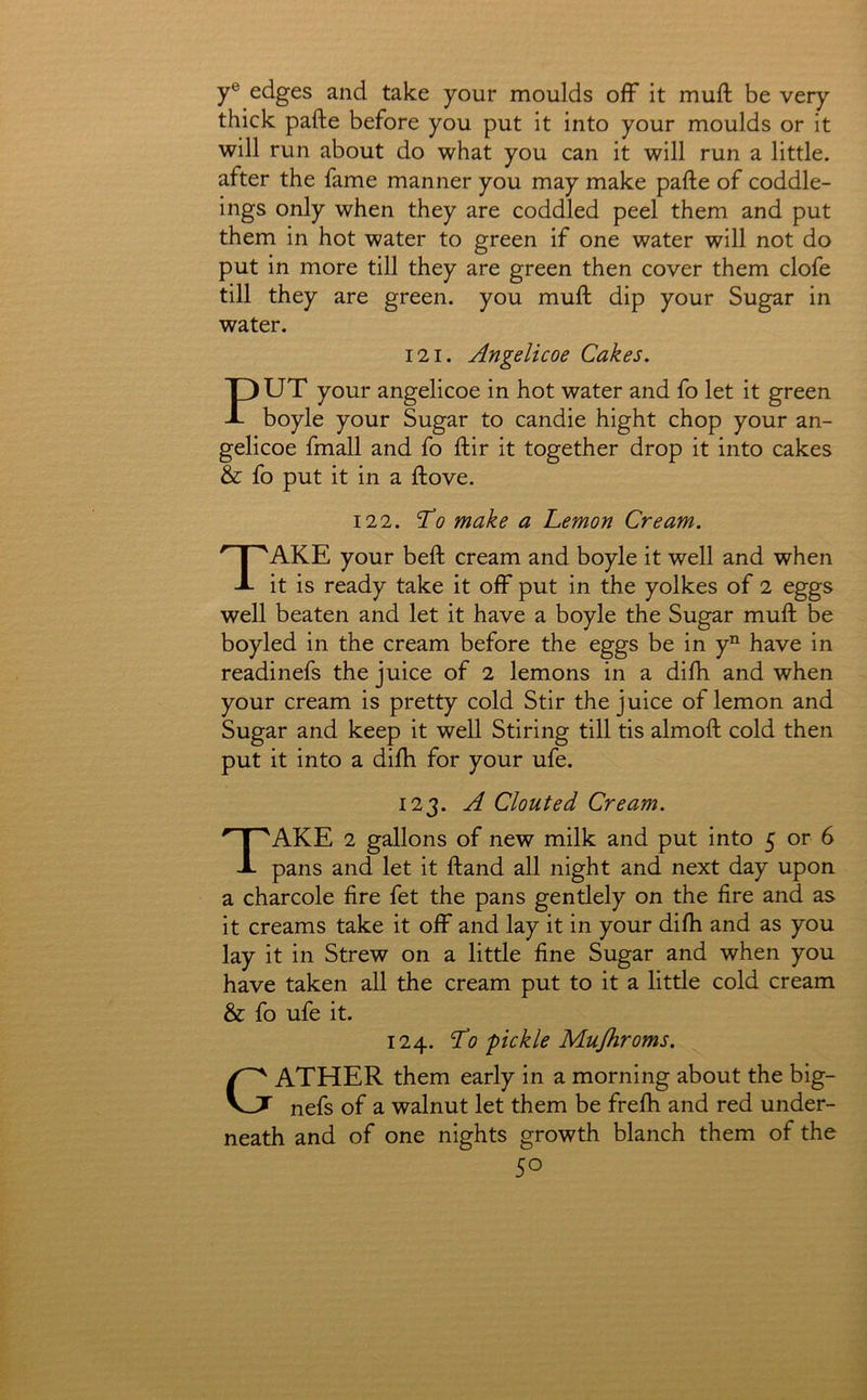 y® edges and take your moulds off it muft be very thick pafte before you put it into your moulds or it will run about do what you can it will run a little, after the fame manner you may make pafte of coddle- ings only when they are coddled peel them and put them in hot water to green if one water will not do put in more till they are green then cover them clofe till they are green, you muft dip your Sugar in water. 121. Angelicoe Cakes. PUT your angelicoe in hot water and fo let it green boyle your Sugar to candie hight chop your an- gelicoe fmall and fo ftir it together drop it into cakes & fo put it in a ftove. 122. 'To make a Lemon Cream. Take your beft cream and boyle it well and when it is ready take it off put in the yolkes of 2 eggs well beaten and let it have a boyle the Sugar muft be boyled in the cream before the eggs be in y^ have in readinefs the juice of 2 lemons in a difti and when your cream is pretty cold Stir the juice of lemon and Sugar and keep it well Stiring till tis almoft cold then put it into a difh for your ufe. 123. A Clouted Cream. Take 2 gallons of new milk and put into 5 or 6 pans and let it ftand all night and next day upon a charcole fire fet the pans gentlely on the fire and as it creams take it off and lay it in your difh and as you lay it in Strew on a little fine Sugar and when you have taken all the cream put to it a little cold cream & fo ufe it. 124. To pickle Mujhroms. Gather them early in a morning about the big- nefs of a walnut let them be frefh and red under- neath and of one nights growth blanch them of the