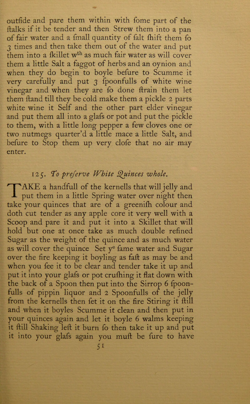 outfide and pare them within with fome part of the ftalks if it be tender and then Strew them into a pan of fair water and a fmall quantity of fait fhift them fo 3 times and then take them out of the water and put them into a fkillet w^^ as much fair water as will cover them a little Salt a faggot of herbs and an oynion and when they do begin to boyle befure to Scumme it very carefully and put 3 fpoonfulls of white wine vinegar and when they are fo done ftrain them let them ftand till they be cold make them a pickle 2 parts white wine it Self and the other part elder vinegar and put them all into a glafs or pot and put the pickle to them, with a little long pepper a few cloves one or two nutmegs quarter’d a little mace a little Salt, and befure to Stop them up very clofe that no air may enter. 125. To prejerve White Quinces whole. Take a handfull of the kernells that will jelly and put them in a litde Spring water over night then take your quinces that are of a greenilb. colour and doth cut tender as any apple core it very well with a Scoop and pare it and put it into a Skillet that will hold but one at once take as much double refined Sugar as the weight of the quince and as much water as will cover the quince Set y® fame water and Sugar over the fire keeping it boyling as faft as may be and when you fee it to be clear and tender take it up and put it into your glafs or pot crufhing it flat down with the back of a Spoon then put into the Sirrop 6 fpoon- fulls of pippin liquor and 2 Spoonfulls of the jelly from the kernells then fet it on the fire Stiring it ftill and when it boyles Scumme it clean and then put in your quinces again and let it boyle 6 walms keeping it ftill Shaking left it burn fo then take it up and put it into your glafs again you muft be fure to have