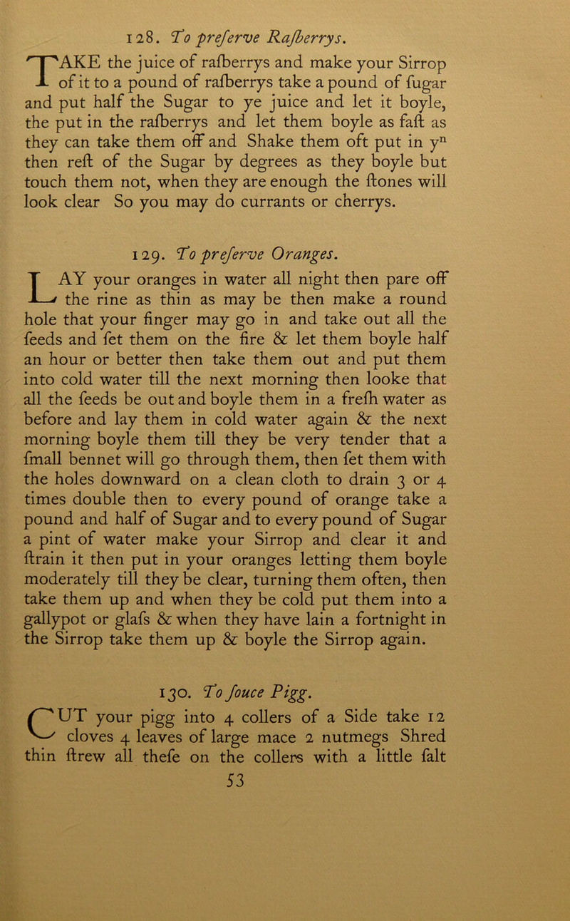 128. To preferve Rajberrys. Take the juice of rafberrys and make your Sirrop of it to a pound of rafberrys take a pound of fugar and put half the Sugar to ye juice and let it boyle, the put in the rafberrys and let them boyle as faft as they can take them off and Shake them oft put in y’^ then reft of the Sugar by degrees as they boyle but touch them not, when they are enough the ftones will look clear So you may do currants or cherrys. 129. To prejerve Oranges. Lay your oranges in water all night then pare off the rine as thin as may be then make a round hole that your finger may go in and take out all the feeds and fet them on the fire & let them boyle half an hour or better then take them out and put them into cold water till the next morning then looke that all the feeds be out and boyle them in a frefh water as before and lay them in cold water again & the next morning boyle them till they be very tender that a fmall bennet will go through them, then fet them with the holes downward on a clean cloth to drain 3 or 4 times double then to every pound of orange take a pound and half of Sugar and to every pound of Sugar a pint of water make your Sirrop and clear it and ftrain it then put in your oranges letting them boyle moderately till they be clear, turning them often, then take them up and when they be cold put them into a gallypot or glafs & when they have lain a fortnight in the Sirrop take them up & boyle the Sirrop again. 130. To Jouce Pigg. CUT your pigg into 4 collers of a Side take 12 cloves 4 leaves of large mace 2 nutmegs Shred thin ftrew all thefe on the collers with a little fait