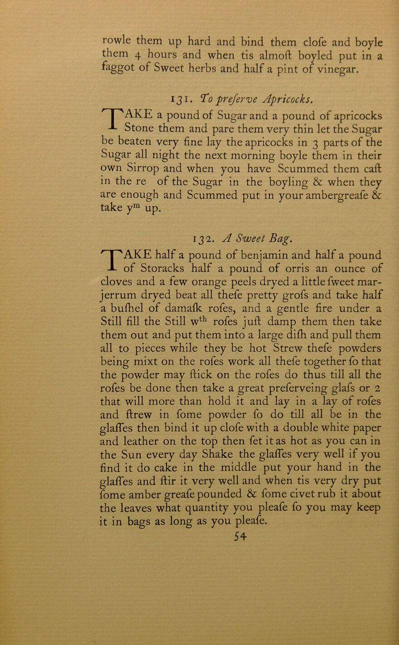 rowle them up hard and bind them clofe and boyle them 4 hours and when tis almoft boyled put in a faggot of Sweet herbs and half a pint of vinegar. 131. To prejerve Apricocks. AKE a pound of Sugar and a pound of apricocks -L Stone them and pare them very thin let the Sugar be beaten very fine lay the apricocks in 3 parts of the Sugar all night the next morning boyle them in their own Sirrop and when you have Scummed them caft in the re of the Sugar in the boyling & when they are enough and Scummed put in your ambergreafe & take y“^ up. 132. A Sweet Bag. Take half a pound of benjamin and half a pound of Storacks half a pound of orris an ounce of cloves and a few orange peels dryed a little fweet mar- jerrum dryed beat all thefe pretty grofs and take half a bulhel of damalk rofes, and a gentle fire under a Still fill the Still w^^ rofes juft damp them then take them out and put them into a large difh and pull them all to pieces while they be hot Strew thefe powders being mixt on the rofes work all thefe together fo that the powder may ftick on the rofes do thus till all the rofes be done then take a great preferveing glafs or 2 that will more than hold it and lay in a lay of rofes and ftrew in fome powder fo do till all be in the glafles then bind it up clofe with a double white paper and leather on the top then fet it as hot as you can in the Sun every day Shake the glafifes very well if you find it do cake in the middle put your hand in the glaffes and ftir it very well and when tis very dry put fome amber greafe pounded & fome civet rub it about the leaves what quantity you pleafe fo you may keep it in bags as long as you pleafe.