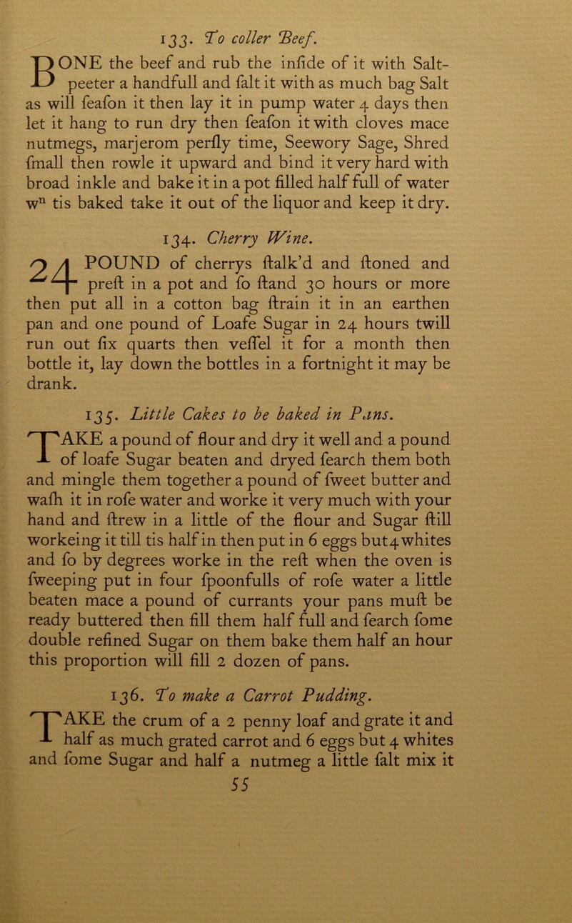 133. To coller Beef. Bone the beef and rub the infide of it with Salt- peeter a handfull and fait it with as much bag Salt as will feafon it then lay it in pump water 4 days then let it hang to run dry then feafon it with cloves mace nutmegs, marjerom perfly time, Seewory Sage, Shred fmall then rowle it upward and bind it very hard with broad inkle and bake it in a pot filled half full of water w tis baked take it out of the liquor and keep it dry. 134. Cherry Wine. ry A POUND of cherrys ftalk’d and ftoned and ^ preft in a pot and fo ftand 30 hours or more then put all in a cotton bag ftrain it in an earthen pan and one pound of Loafe Sugar in 24 hours twill run out fix quarts then vefiel it for a month then bottle it, lay down the bottles in a fortnight it may be drank. 135. Little Cakes to he baked in Pans. Take a pound of flour and dry it well and a pound of loafe Sugar beaten and dryed fearch them both and mingle them together a pound of fweet butter and wafh it in rofe water and worke it very much with your hand and ftrew in a little of the flour and Sugar ftill workeing it till tis half in then put in 6 eggs butq whites and fo by degrees worke in the reft when the oven is fweeping put in four fpoonfulls of rofe water a little beaten mace a pound of currants your pans muft be ready buttered then fill them half full and fearch fome double refined Sugar on them bake them half an hour this proportion will fill 2 dozen of pans. 136. To make a Carrot Pudding. Take the cmm of a 2 penny loaf and grate it and half as much grated carrot and 6 eggs but 4 whites and fome Sugar and half a nutmeg a little fait mix it