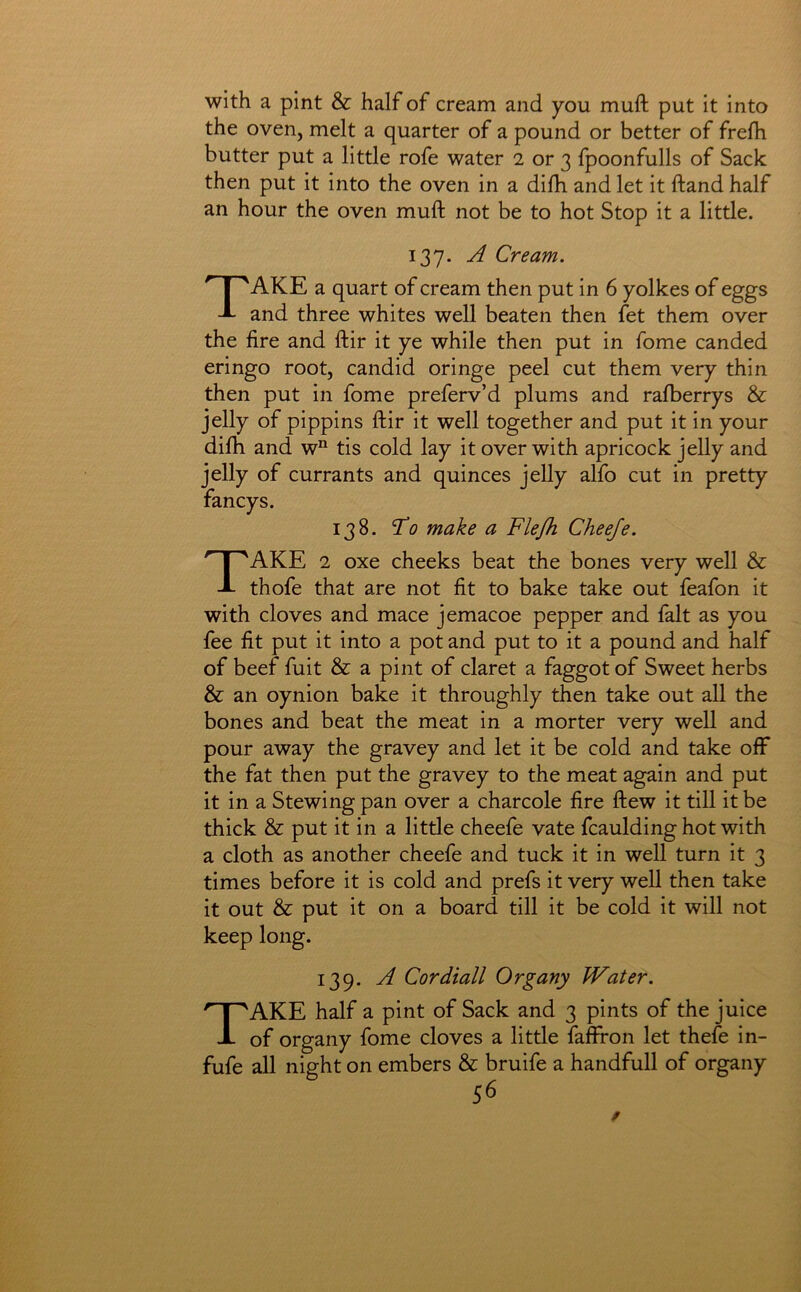 with a pint & half of cream and you muft put it into the oven, melt a quarter of a pound or better of frefh butter put a little rofe water 2 or 3 fpoonfulls of Sack then put it into the oven in a dilh and let it ftand half an hour the oven muft not be to hot Stop it a little. 137. A Cream. Take a quart of cream then put in 6 yolkes of eggs and three whites well beaten then fet them over the fire and ftir it ye while then put in fome canded eringo root, candid oringe peel cut them very thin then put in fome preferv’d plums and ralberrys & jelly of pippins ftir it well together and put it in your dilh and w“ tis cold lay it over with apricock jelly and jelly of currants and quinces jelly alfo cut in pretty fancy s. 138. T’o make a Flefh Cheeje. Take 2 oxe cheeks beat the bones very well & thofe that are not fit to bake take out feafon it with cloves and mace jemacoe pepper and fait as you fee fit put it into a pot and put to it a pound and half of beef fuit & a pint of claret a faggot of Sweet herbs & an oynion bake it throughly then take out all the bones and beat the meat in a morter very well and pour away the gravey and let it be cold and take off the fat then put the gravey to the meat again and put it in a Stewing pan over a charcole fire ftew it till it be thick & put it in a little cheefe vate fcaulding hot with a cloth as another cheefe and tuck it in well turn it 3 times before it is cold and prefs it very well then take it out & put it on a board till it be cold it will not keep long. 139. A Cordiall Organy kVater. Take half a pint of Sack and 3 pints of the juice of organy fome cloves a little fafffon let thefe in- fufe all night on embers & bruife a handfull of organy