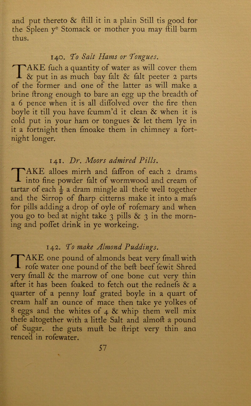 and put thereto & ftill it in a plain Still tis good for the Spleen y® Stomack or mother you may ftill barm thus. 140. To Salt Hams or Tongues. Take fuch a quantity of water as will cover them & put in as much bay fait & fait peeter 2 parts of the former and one of the latter as will make a brine ftrong enough to bare an egg up the breadth of a 6 pence when it is all diflblved over the fire then boyle it till you have fcumm’d it clean & when it is cold put in your ham or tongues & let them lye in it a fortnight then fmoake them in chimney a fort- night longer. 141. Dr. Moors admired Fills. Take alloes mirrh and faftron of each 2 drams into fine powder fait of wormwood and cream of tartar of each ^ a dram mingle all thefe well together and the Sirrop of fharp citterns make it into a mafs for pills adding a drop of oyle of rofemary and when you go to bed at night take 3 pills & 3 in the morn- ing and poflet drink in ye workeing. 142. To make Almond Puddings. Take one pound of almonds beat very fmall with rofe water one pound of the beft beef fewit Shred very fmall & the marrow of one bone cut very thin after it has been foaked to fetch out the rednefs & a quarter of a penny loaf grated boyle in a quart of cream half an ounce of mace then take ye yolkes of 8 eggs and the whites of 4 & whip them well mix thefe altogether with a little Salt and almoft a pound of Sugar, the guts muft be ftript very thin ana renced in rofewater.