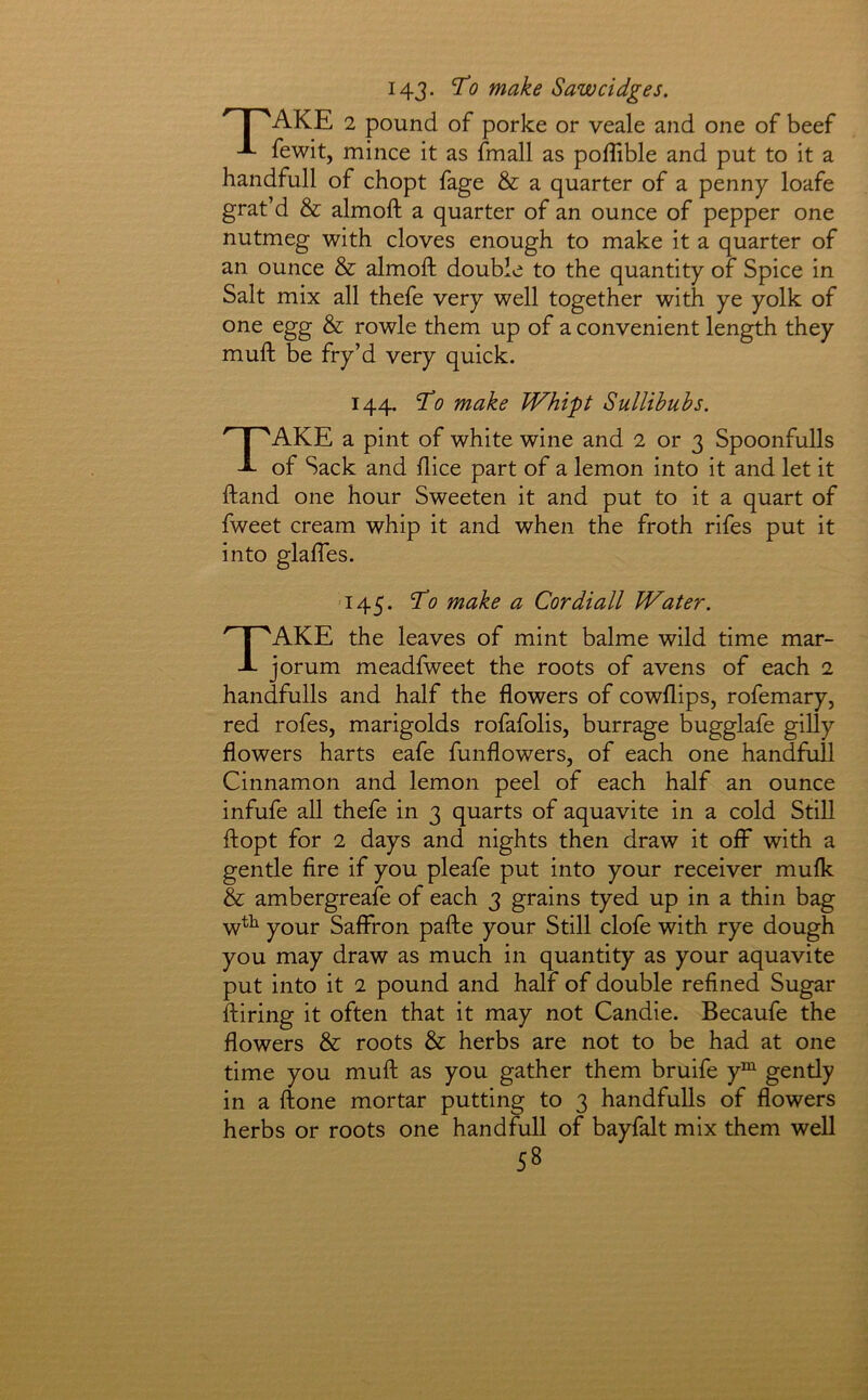 I4J. ^0 make Sawcidges. ‘’ I 'AKE 2 pound of porke or veale and one of beef -L fewit, mince it as fmall as poffible and put to it a handfull of chopt fage & a quarter of a penny loafe grat’d & almoft a quarter of an ounce of pepper one nutmeg with cloves enough to make it a quarter of an ounce & almoft double to the quantity of Spice in Salt mix all thefe very well together with ye yolk of one egg & rowle them up of a convenient length they muft be fry’d very quick. 144. make Whipt Sullihubs. Take a pint of white wine and 2 or 3 Spoonfulls of Sack and flice part of a lemon into it and let it ftand one hour Sweeten it and put to it a quart of fweet cream whip it and when the froth rifes put it into glaftes. 145. ^0 make a Cordiall Water. Take the leaves of mint balme wild time mar- jorum meadfweet the roots of avens of each 2 handfulls and half the flowers of cowflips, rofemary, red rofes, marigolds rofafolis, burrage bugglafe gilly flowers harts eafe funflowers, of each one handfull Cinnamon and lemon peel of each half an ounce infufe all thefe in 3 quarts of aquavite in a cold Still ftopt for 2 days and nights then draw it off with a gentle fire if you pleafe put into your receiver mufk & ambergreafe of each 3 grains tyed up in a thin bag wtt your Saffron pafte your Still clofe with rye dough you may draw as much in quantity as your aquavite put into it 2 pound and half of double refined Sugar ftiring it often that it may not Candie. Becaufe the flowers & roots & herbs are not to be had at one time you muft as you gather them bruife y”^ gently in a ftone mortar putting to 3 handfulls of flowers herbs or roots one handfull of bayfalt mix them well