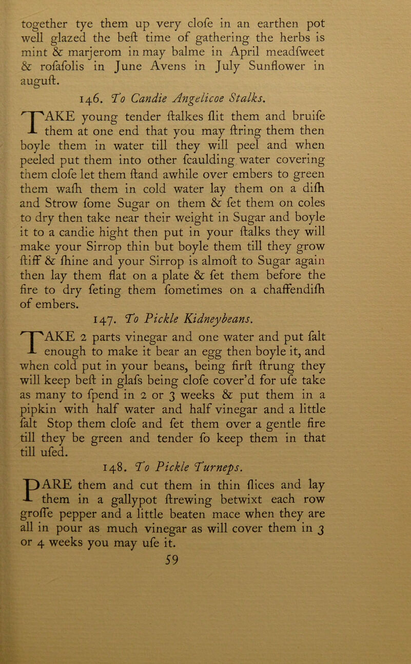 together tye them up very clofe in an earthen pot well glazed the beft time of gathering the herbs is mint & marjerom in may balme in April meadfweet & rofafolis in June Avens in July Sunflower in auguft. 146. To Candie Angtlicoe Stalks. Take young tender ftalkes flit them and bruife them at one end that you may ftring them then boyle them in water till they will peel and when peeled put them into other fcaulding water covering them clofe let them ftand awhile over embers to green them walh them in cold water lay them on a difh and Strow fome Sugar on them & fet them on coles to dry then take near their weight in Sugar and boyle it to a candie hight then put in your ftalks they will make your Sirrop thin but boyle them till they grow ftilF & jfhine and your Sirrop is almofl: to Sugar again then lay them flat on a plate & fet them before the fire to dry feting them fometimes on a chaffendilh of embers. 147. To Pickle Kidney beans. Take 2 parts vinegar and one water and put fait enough to make it bear an egg then boyle it, and when cold put in your beans, being firfl: ftrung they will keep beft in glafs being clofe cover’d for ufe take as many to fpend in 2 or 3 weeks & put them in a pipkin with half water and half vinegar and a little fait Stop them clofe and fet them over a gentle fire till they be green and tender fo keep them in that till ufed. 148. To Pickle Turneys. PARE them and cut them in thin dices and lay them in a gallypot ftrewing betwixt each row grolTe pepper and a little beaten mace when they are all in pour as much vinegar as will cover them in 3 or 4 weeks you may ufe it.