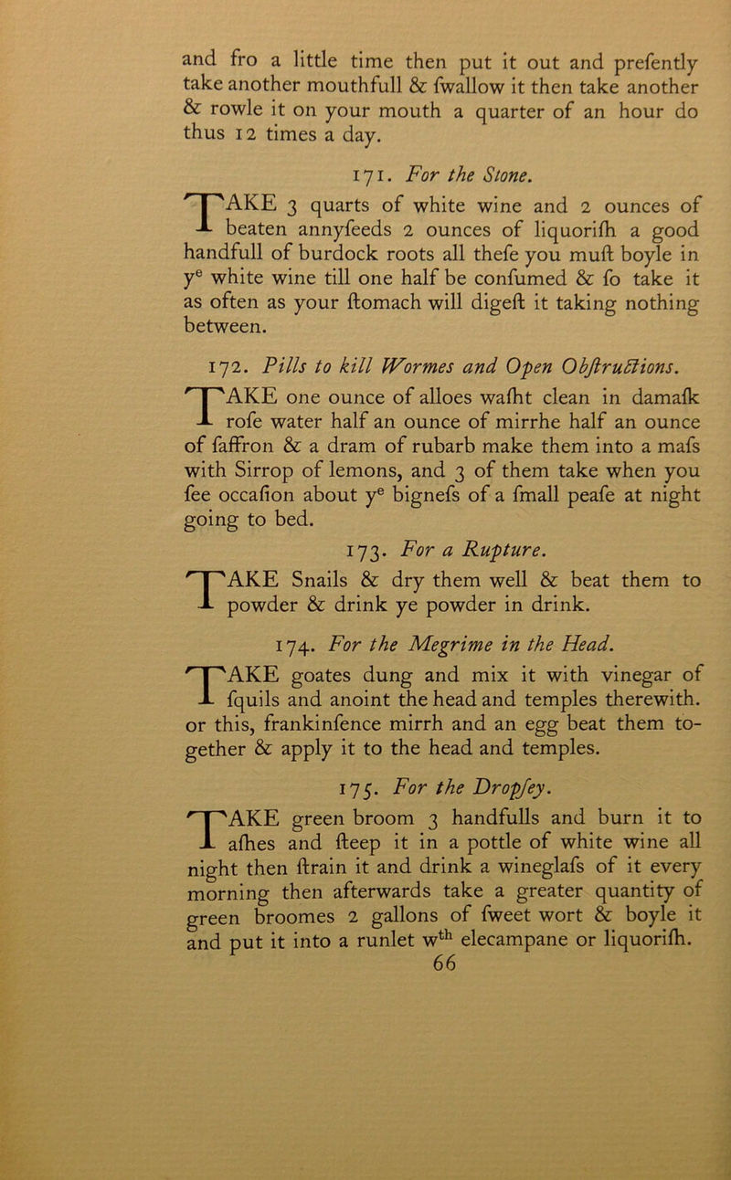 and fro a little time then put it out and prefently take another mouthfull & fwallow it then take another & rowle it on your mouth a quarter of an hour do thus 12 times a day. 171. For the Stone. Take 3 quarts of white wine and 2 ounces of beaten annyfeeds 2 ounces of liquorifh a good handfull of burdock roots all thefe you muft boyle in y® white wine till one half be confumed & fo take it as often as your ftomach will digeft it taking nothing between. 172. Fills to kill Wormes and Open Obftrudiions. Take one ounce of alloes wafht clean in damafk rofe water half an ounce of mirrhe half an ounce of falfron & a dram of rubarb make them into a mafs with Sirrop of lemons, and 3 of them take when you fee occafion about y® bignefs of a fmall peafe at night going to bed. 173. For a Rupture. Take Snails & dry them well & beat them to powder & drink ye powder in drink. 174. For the Megrime in the Head. Take goates dung and mix it with vinegar of fquils and anoint the head and temples therewith, or this, frankinfence mirrh and an egg beat them to- gether & apply it to the head and temples. 175. For the Dropjey. Take green broom 3 handfulls and burn it to afhes and fteep it in a pottle of white wine all night then ftrain it and drink a wineglafs of it every morning then afterwards take a greater quantity of green broomes 2 gallons of fweet wort & boyle it and put it into a runlet w^^ elecampane or liquorifb.