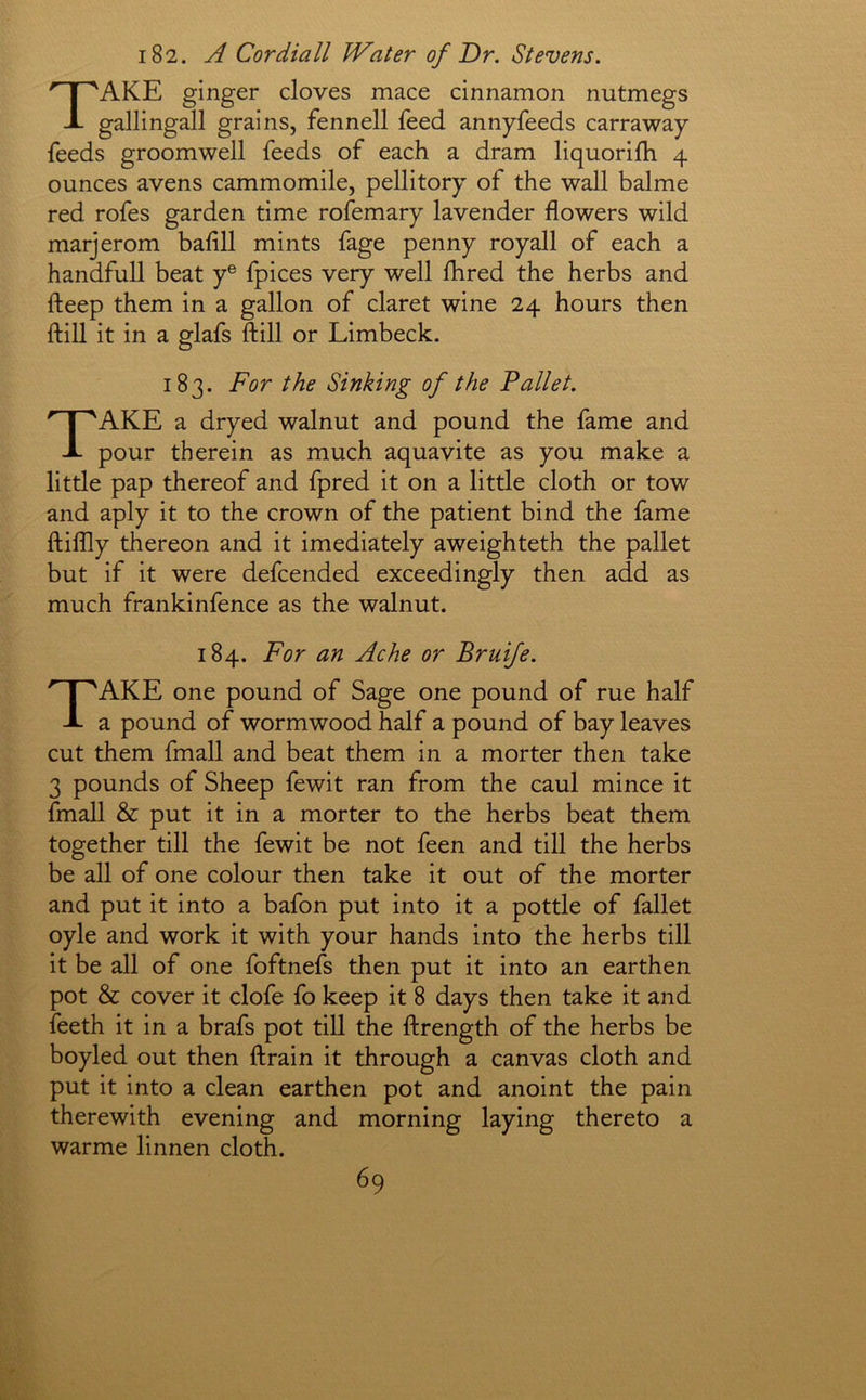 182. A Cordiall Water of Dr. Stevens. Take ginger cloves mace cinnamon nutmegs gallingall grains, fennell feed annyfeeds carraway feeds groomwell feeds of each a dram liquorifh 4 ounces avens cammomile, pellitory of the wall balme red rofes garden time rofemary lavender flowers wild marjerom bafill mints fage penny royall of each a handfull beat y® fpices very well fhred the herbs and fteep them in a gallon of claret wine 24 hours then ftill it in a glafs ftill or Limbeck. 183. For the Sinking of the Pallet. Take a dryed walnut and pound the fame and pour therein as much aquavite as you make a little pap thereof and fpred it on a little cloth or tow and aply it to the crown of the patient bind the fame ftiflly thereon and it imediately aweighteth the pallet but if it were defcended exceedingly then add as much frankinfence as the walnut. 184. For an Ache or Bruife. Take one pound of Sage one pound of rue half a pound of wormwood half a pound of bay leaves cut them fmall and beat them in a morter then take 3 pounds of Sheep fewit ran from the caul mince it fmall & put it in a morter to the herbs beat them together till the fewit be not feen and till the herbs be all of one colour then take it out of the morter and put it into a bafon put into it a pottle of fallet oyle and work it with your hands into the herbs till it be all of one foftnefs then put it into an earthen pot & cover it clofe fo keep it 8 days then take it and feeth it in a brafs pot till the ftrength of the herbs be boyled out then ftrain it through a canvas cloth and put it into a clean earthen pot and anoint the pain therewith evening and morning laying thereto a warme linnen cloth.