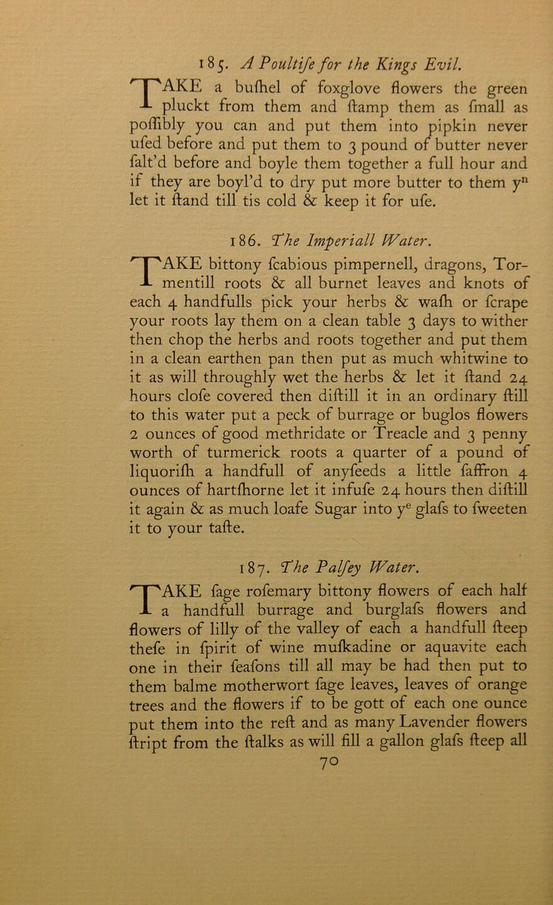 185. A Poultife for the Kings Evil. ^ f 'AKE a bufhel of foxglove flowers the green J- pluckt from them and ftamp them as fmall as poflibly you can and put them into pipkin never ufed before and put them to 3 pound of butter never fak’d before and boyle them together a full hour and if they are boyl’d to dry put more butter to them y“ let it ftand till tis cold & keep it for ufe. 186. Phe Imperiall Water. Take bittony fcabious pimpernell, dragons, Tor- mentill roots & all burnet leaves and knots of each 4 handfulls pick your herbs & wafh or fcrape your roots lay them on a clean table 3 days to wither then chop the herbs and roots together and put them in a clean earthen pan then put as much whitwine to it as will throughly wet the herbs & let it ftand 24 hours clofe covered then diftill it in an ordinary ftill to this water put a peck of burrage or buglos flowers 2 ounces of good methridate or Treacle and 3 penny worth of turmerick roots a quarter of a pound of liquorkh a handfull of anyfeeds a little fafffon 4 ounces of hartftiorne let it infufe 24 hours then diftill it again & as much loafe Sugar into y® glafs to fweeten it to your tafte. 187. Phe Palfey Water. Take fage rofemary bittony flowers of each half a handfull burrage and burglafs flowers and flowers of lilly of the valley of each a handfull fteep thefe in fpirit of wine mufkadine or aquavite each one in their feafons till all may be had then put to them balme motherwort fage leaves, leaves of orange trees and the flowers if to be gott of each one ounce put them into the reft and as many Lavender flowers ftript from the ftalks as will All a gallon glafs fteep all