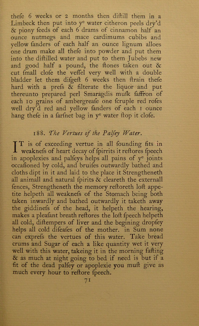 thefe 6 weeks or 2 months then diftill them in a Limbeck then put into y® water citheron peels dry’d & piony feeds of each 6 drams of cinnamon half an ounce nutmegs and mace cardimums cubibs and yellow fanders of each half an ounce lignum alloes one dram make all thefe into powder and put them into the diftilled water and put to them Jubebs new and good half a pound, the ftones taken out & cut fmall clofe the velfel very well with a double bladder let them difgefl: 6 weeks then ftrain thefe hard with a prefs & filterate the liquor and put thereunto prepared perl Smaragdis mufk faifron of each lo grains of ambergreafe one fcruple red rofes well dry’d red and yellow fanders of each i ounce hang thefe in a farfnet bag in y® water flop it clofe. 188. 'T’he Vertues of the Palfey Water. IT is of exceeding vertue in all founding fits in weaknefs of heart decay of fpirrits it reftores fpeech in apoplexies and palfeys helps all pains of y® joints occafioned by cold, and bruifes outwardly bathed and cloths dipt in it and laid to the place it Strengtheneth all animall and natural fpirits & cleareth the externall fences, Strengtheneth the memory reftoreth loft appe- tite helpeth all weaknefs of the Stomach being both taken inwardly and bathed outwardly it taketh away the giddinefs of the head, it helpeth the hearing, makes a pleafant breath reftores the loft fpeech helpeth all cold, diftempers of liver and the begining dropfey helps all cold difeafes of the mother, in Sum none can exprefs the vertues of this water. Take bread crums and Sugar of each a like quantity wet it very well with this water, takeing it in the morning fafting & as much at night going to bed if need is but if a fit of the dead palfey or apoplexie you muft give as much every hour to reftore fpeech.