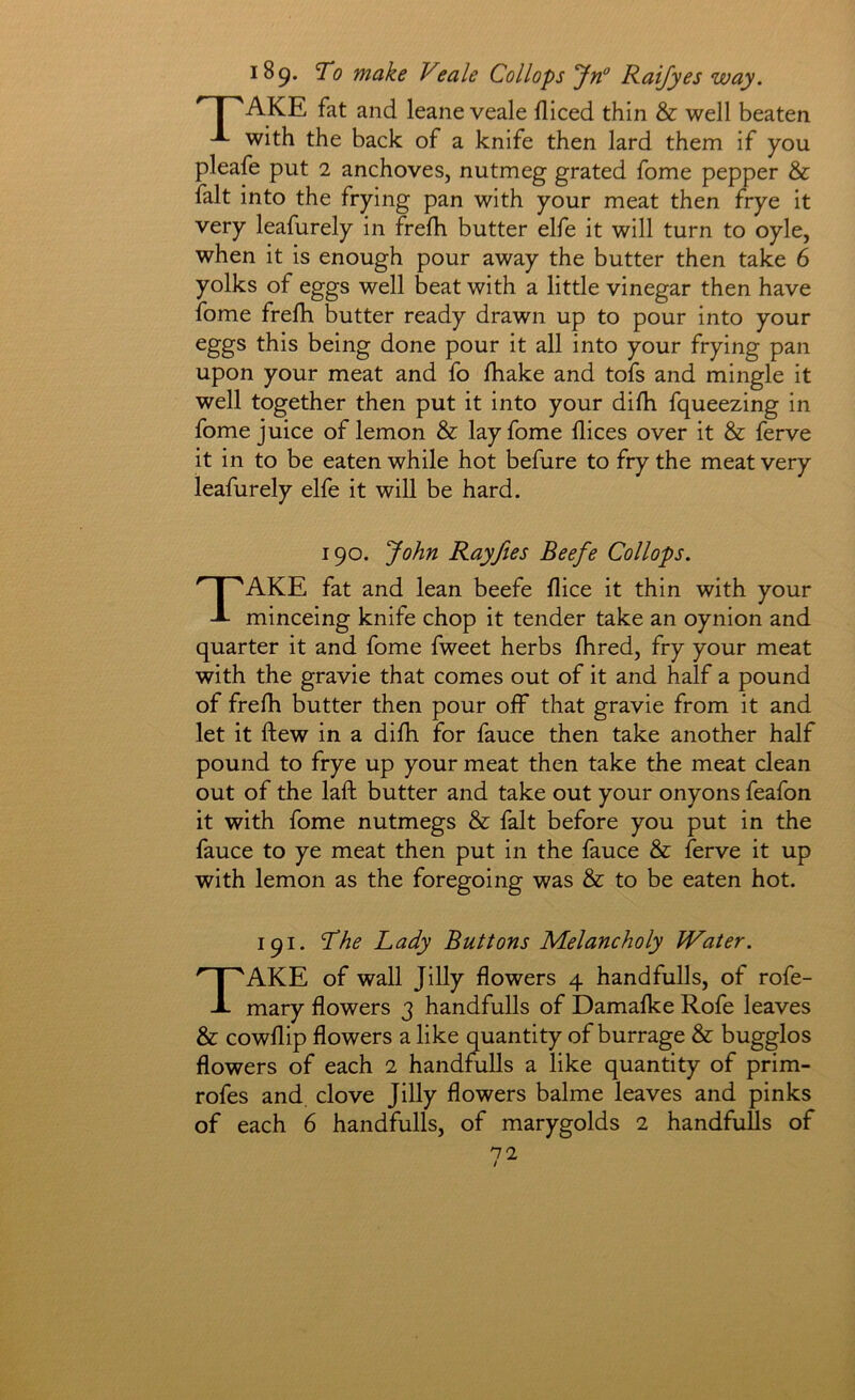 189. To make Veale Collops Jrf Raifyes way. ^ I 'AKE fat and leane veale diced thin & well beaten with the back of a knife then lard them if you pleafe put 2 anchoves, nutmeg grated fome pepper & fait into the frying pan with your meat then frye it very leafurely in frefh butter elfe it will turn to oyle, when it is enough pour away the butter then take 6 yolks of eggs well beat with a little vinegar then have fome frefh butter ready drawn up to pour into your eggs this being done pour it all into your frying pan upon your meat and fo fhake and tofs and mingle it well together then put it into your difh fqueezing in fome juice of lemon & lay fome dices over it & ferve it in to be eaten while hot befure to fry the meat very leafurely elfe it will be hard. 190. John Rayjies Beefe Collops. Take fat and lean beefe dice it thin with your minceing knife chop it tender take an oynion and quarter it and fome fweet herbs dired, fry your meat with the gravie that comes out of it and half a pound of frefh butter then pour off that gravie from it and let it ftew in a difh for fauce then take another half pound to frye up your meat then take the meat clean out of the laft butter and take out your onyons feafon it with fome nutmegs & fait before you put in the fauce to ye meat then put in the fauce & ferve it up with lemon as the foregoing was & to be eaten hot. 191. Lady Buttons Melancholy Water. Take of wall Jllly dowers 4 hand fulls, of rofe- mary dowers 3 handfulls of Damafke Rofe leaves & cowdip dowers a like quantity of burrage & bugglos dowers of each 2 handfulls a like quantity of prim- rofes and clove Jilly dowers balme leaves and pinks