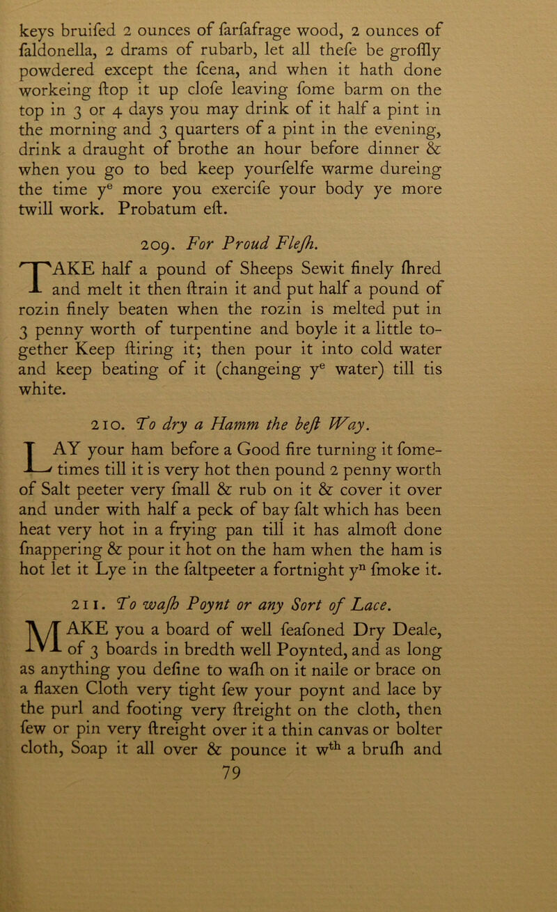 keys bruifed 2 ounces of farfafrage wood, 2 ounces of faldonella, 2 drams of rubarb, let all thefe be groffly powdered except the fcena, and when it hath done workeing ftop it up clofe leaving fome barm on the top in 3 or 4 days you may drink of it half a pint in the morning and 3 quarters of a pint in the evening, drink a draught of brothe an hour before dinner & when you go to bed keep yourfelfe warme dureing the time y® more you exercife your body ye more twill work. Probatum eft. 209. For Proud Flejh. Take half a pound of Sheeps Sewit finely ftired and melt it then ftrain it and put half a pound of rozin finely beaten when the rozin is melted put in 3 penny worth of turpentine and boyle it a little to- gether Keep ftiring it; then pour it into cold water and keep beating of it (changeing y® water) till tis white. 210. Fo dry a Hamm the befl Way. Lay your ham before a Good fire turning it fome- times till it is very hot then pound 2 penny worth of Salt peeter very fmall & rub on it & cover it over and under with half a peck of bay fait which has been heat very hot in a frying pan till it has almoft done fnappering & pour it hot on the ham when the ham is hot let it Lye in the faltpeeter a fortnight y” fmoke it. 211. Fo wajh Poynt or any Sort of Lace. Make you a board of well feafoned Dry Deale, of 3 boards in bredth well Poynted, and as long as anything you define to wafti on it naile or brace on a flaxen Cloth very tight few your poynt and lace by the purl and footing very ftreight on the cloth, then few or pin very ftreight over it a thin canvas or bolter cloth. Soap it all over & pounce it w^^ a brufh and