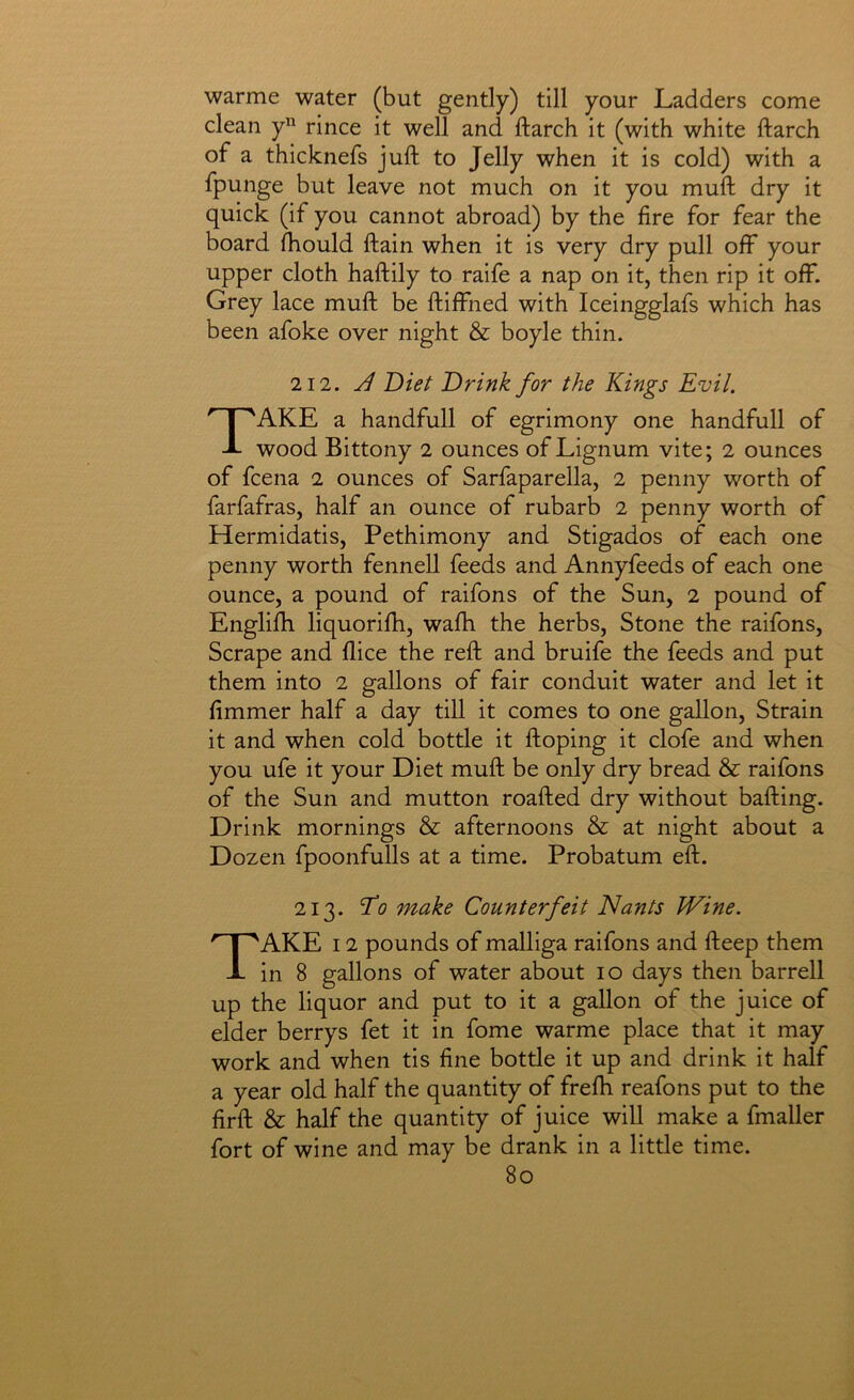 warme water (but gently) till your Ladders come clean y rince it well and ftarch it (with white ftarch of a thicknefs juft to Jelly when it is cold) with a fpunge but leave not much on it you muft dry it quick (if you cannot abroad) by the fire for fear the board fhould ftain when it is very dry pull off your upper cloth haftily to raife a nap on it, then rip it off. Grey lace muft be ftiffned with Iceingglafs which has been afoke over night & boyle thin. 112. J Diet Drink for the Kings Evil. Take a handfull of egrimony one handfull of wood Bittony i ounces of Lignum vite; 2 ounces of fcena 2 ounces of Sarfaparella, 2 penny worth of farfafras, half an ounce of rubarb 2 penny worth of Hermidatis, Pethimony and Stigados of each one penny worth fennell feeds and Annyfeeds of each one ounce, a pound of raifons of the Sun, 2 pound of Englifti liquorifti, wafti the herbs. Stone the raifons. Scrape and flice the reft and bruife the feeds and put them into 2 gallons of fair conduit water and let it fimmer half a day till it comes to one gallon. Strain it and when cold bottle it ftoping it clofe and when you ufe it your Diet muft be only dry bread & raifons of the Sun and mutton roafted dry without bafting. Drink mornings & afternoons & at night about a Dozen fpoonfulls at a time. Probatum eft. 213. To make Counterfeit Nants Wine. Take i 2 pounds of malliga raifons and fteep them in 8 gallons of water about lo days then barrell up the liquor and put to it a gallon of the juice of elder berrys fet it in fome warme place that it may work and when tis fine bottle it up and drink it half a year old half the quantity of frefh reafons put to the firft & half the quantity of juice will make a fmaller fort of wine and may be drank in a little time.
