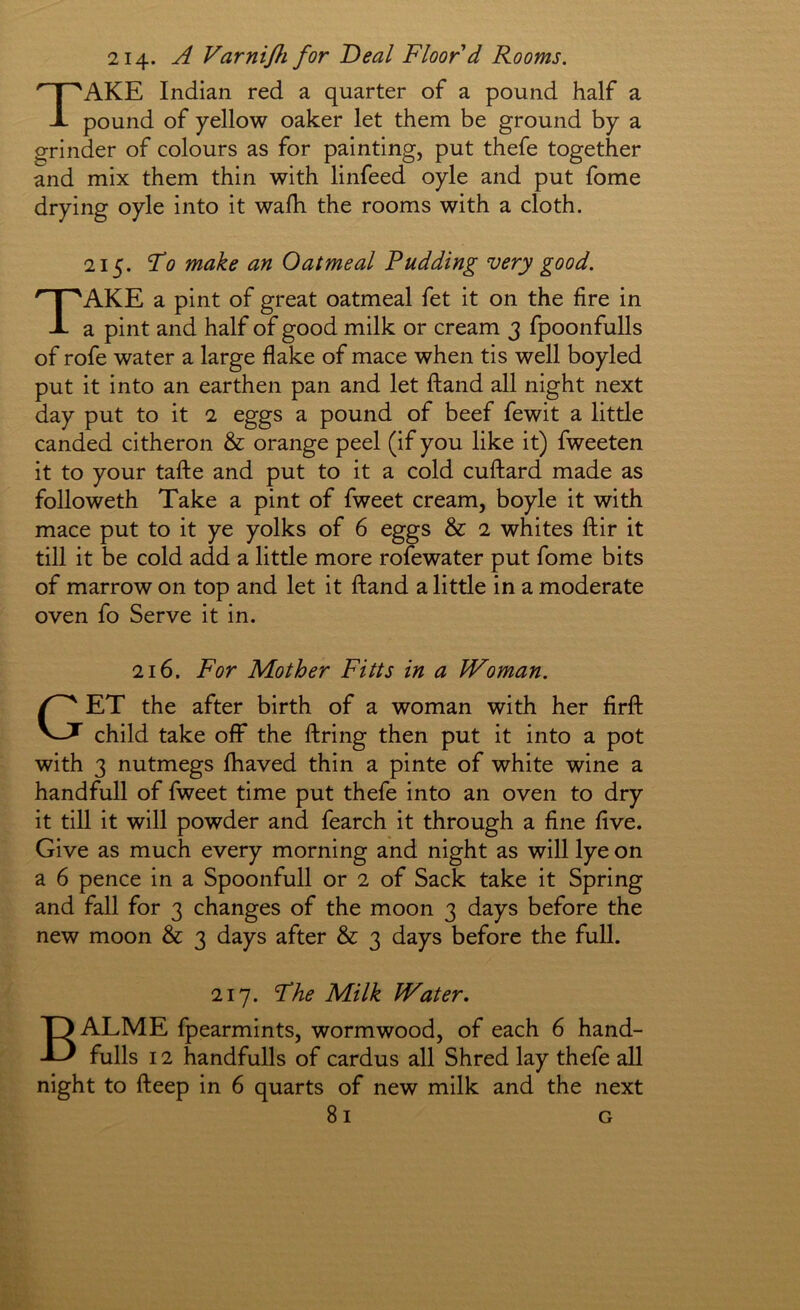 214* A Varnijhfor Deal Floor d Rooms. Take Indian red a quarter of a pound half a pound of yellow oaker let them be ground by a grinder of colours as for painting, put thefe together and mix them thin with linfeed oyle and put fome drying oyle into it walh the rooms with a cloth. 215. Fo make an Oatmeal Pudding very good. Take a pint of great oatmeal fet it on the fire in a pint and half of good milk or cream j fpoonfulls of rofe water a large flake of mace when tis well boyled put it into an earthen pan and let ftand all night next day put to it 2 eggs a pound of beef fewit a little canded citheron & orange peel (if you like it) fweeten it to your tafte and put to it a cold cuftard made as followeth Take a pint of fweet cream, boyle it with mace put to it ye yolks of 6 eggs & 2 whites ftir it till it be cold add a little more rofewater put fome bits of marrow on top and let it ftand a little in a moderate oven fo Serve it in. 216. For Mother Fitts in a Woman. Get the after birth of a woman with her firft child take off the firing then put it into a pot with 3 nutmegs fhaved thin a pinte of white wine a handfull of fweet time put thefe into an oven to dry it till it will powder and fearch it through a fine five. Give as much every morning and night as will lye on a 6 pence in a Spoonfull or 2 of Sack take it Spring and fall for 3 changes of the moon 3 days before the new moon & 3 days after & 3 days before the full. 217. Fhe Milk Water, BALME fpearmints, wormwood, of each 6 hand- fulls 12 handfulls of cardus all Shred lay thefe all night to fteep in 6 quarts of new milk and the next