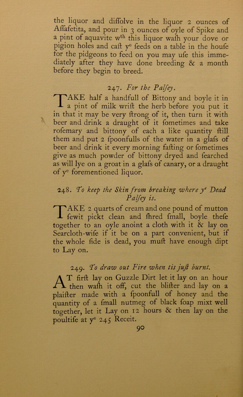 the liquor and diflblve in the liquor 2 ounces of Aflafetita, and pour in 3 ounces of oyle of Spike and a pint of aquavite this liquor wafh your dove or pigion holes and call: y® feeds on a table in the houfe for the pidgeons to feed on you may ufe this imme- diately after they have done breeding & a month before they begin to breed. 247. For the Faljey. Take half a handfull of Bittony and boyle it in a pint of milk wrift the herb before you put it in that it may be very ftrong of it, then turn it with beer and drink a draught of it fometimes and take rofemary and bittony of each a like quantity ftill them and put 2 fpoonfulls of the water in a glafs of beer and drink it every morning falling or fometimes give as much powder of bittony dryed and fearched as will lye on a groat in a glafs of canary, or a draught of y® forementioned liquor. 248. Fo keep the Skin from breaking where Dead Palfey is. Take 2 quarts of cream and one pound of mutton fewit pickt clean and Hired fmall, boyle thefe together to an oyle anoint a cloth with it & lay on Searcloth-wife if it be on a part convenient, but if the whole fide is dead, you mull have enough dipt to Lay on. 249. Fo draw out Fire when tis jufi burnt. At firft lay on Guzzle Dirt let it lay on an hour then walli it off, cut the blifter and lay on a plaifter made with a fpoonfull of honey and the quantity of a fmall nutmeg of black foap mixt well together, let it Lay on 12 hours & then lay on the poultife at y® 245 Receit.