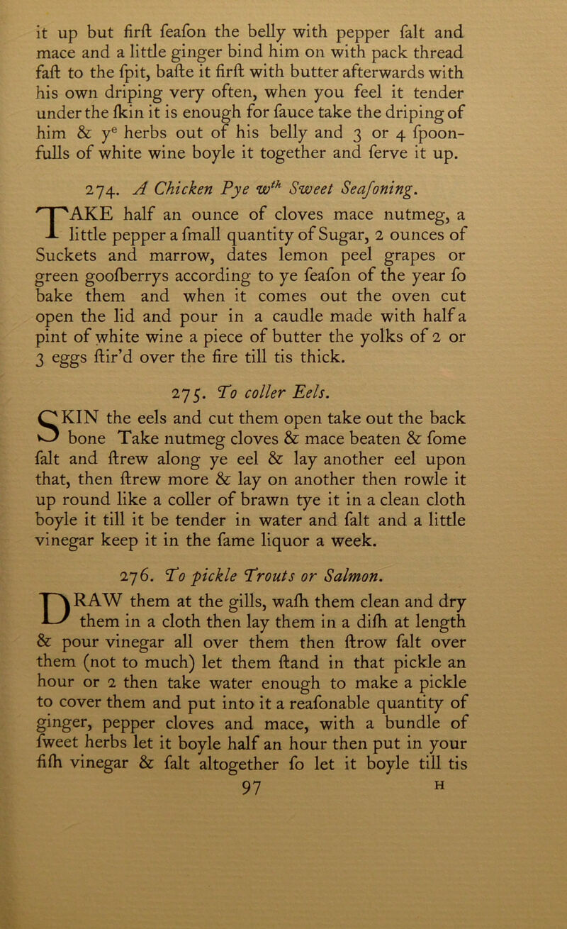 it up but firft feafon the belly with pepper fait and mace and a little ginger bind him on with pack thread faft to the fpitj bafte it firft with butter afterwards with his own driping very often, when you feel it tender under the fkin it is enough for fauce take the driping of him & y® herbs out of his belly and 3 or 4 fpoon- fulls of white wine boyle it together and ferve it up. 274. A Chicken Pye Sweet Seajoning. Take half an ounce of cloves mace nutmeg, a little pepper a fmall quantity of Sugar, 2 ounces of Buckets and marrow, dates lemon peel grapes or green goofberrys according to ye feafon of the year fo bake them and when it comes out the oven cut open the lid and pour in a caudle made with half a pint of white wine a piece of butter the yolks of 2 or 3 eggs ftir’d over the fire till tis thick. 275. To CO Her Eels. SKIN the eels and cut them open take out the back bone Take nutmeg cloves & mace beaten & fome fait and ftrew along ye eel & lay another eel upon that, then ftrew more & lay on another then rowle it up round like a coller of brawn tye it in a clean cloth boyle it till it be tender in water and fait and a little vinegar keep it in the fame liquor a week. 276. To 'pickle Trouts or Salmon. Draw them at the gills, wafti them clean and dry them in a cloth then lay them in a difti at length & pour vinegar all over them then ftrow fait over them (not to much) let them ftand in that pickle an hour or 2 then take water enough to make a pickle to cover them and put into it a reafonable quantity of ginger, pepper cloves and mace, with a bundle of fweet herbs let it boyle half an hour then put in your fifti vinegar & fait altogether fo let it boyle till tis