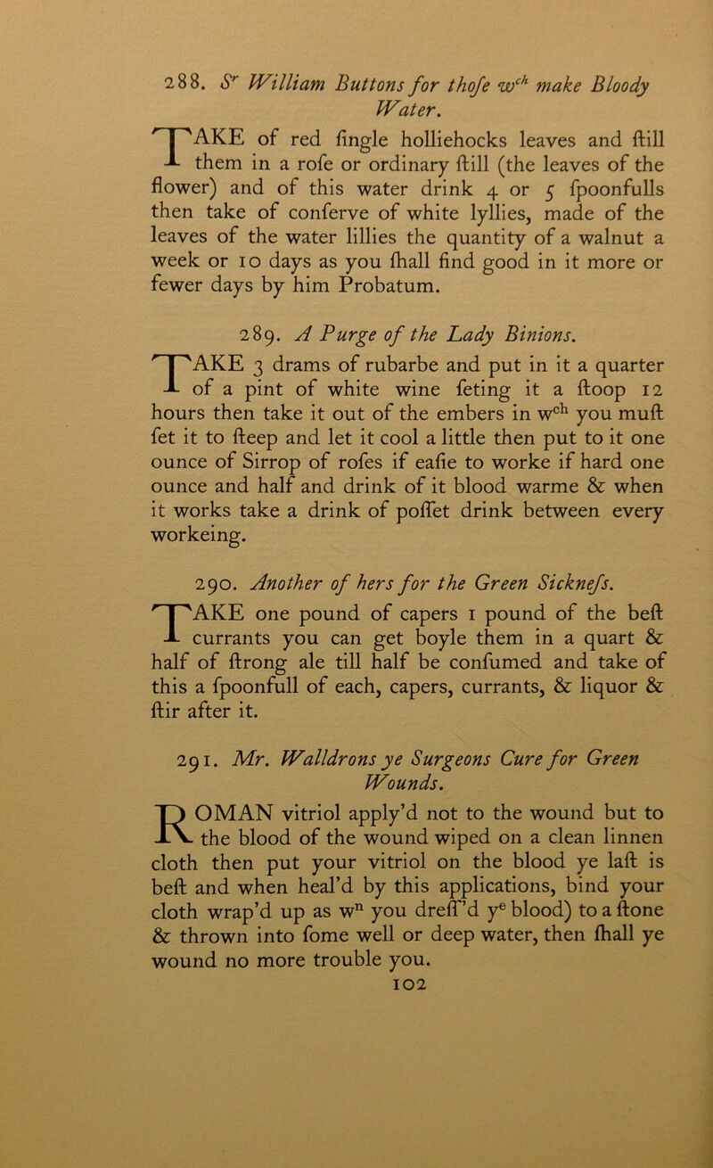 2 88. William Buttons for thoje make Bloody Water, 1 ^AKE of red fingle hoUiehocks leaves and ftill J- them in a rofe or ordinary ftill (the leaves of the flower) and of this water drink 4 or 5 fpoonfulls then take of conferve of white lyllies, made of the leaves of the water lillies the quantity of a walnut a week or 10 days as you fliall find good in it more or fewer days by him Probatum. 289. A Purge of the Lady Binions, Take 3 drams of rubarbe and put in it a quarter of a pint of white wine feting it a ftoop 12 hours then take it out of the embers in w®^ you muft fet it to fteep and let it cool a little then put to it one ounce of Sirrop of rofes if eafle to worke if hard one ounce and half and drink of it blood warme & when it works take a drink of polTet drink between every workeing. 290. Another of hers for the Green Sicknefs. Take one pound of capers i pound of the beft currants you can get boyle them in a quart & half of ftrong ale till half be confumed and take of this a fpoonfull of each, capers, currants, & liquor & ftir after it. 291. Mr. Walldrons ye Surgeons Cure for Green Wounds. Roman vitriol apply’d not to the wound but to the blood of the wound wiped on a clean linnen cloth then put your vitriol on the blood ye laft is beft and when heal’d by this applications, bind your cloth wrap’d up as w you dreff’d y® blood) to a ftone & thrown into fome well or deep water, then fhall ye wound no more trouble you.